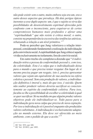filosofia e espiritualidade – uma abordagem psicológica


não pode existir sem o outro, muito embora seja ora um, ora o
outro desses aspectos que prevaleça. Há dois perigos típicos
inerentes a esse duplo aspecto: um, é que o sujeito se sirva das
possibilidades de desenvolvimento espiritual oferecidas pelo
confronto com o inconsciente, para esquivar-se de certos
compromissos humanos mais profundos e afetar uma
“espiritualidade” que não resiste à crítica moral; o outro,
consiste na preponderância excessiva das tendências atávicas,
rebaixando a relação a um nível primitivo.” 37
       Pode-se perceber que Jung valorizava a relação inter-
pessoal, considerando fundamental a realização da individuação
pela convivência social. A espiritualidade que Jung critica é aquela
vivida exclusivamente no isolamento, fora do convívio social.
       Em outro trecho ele completava dizendo que “A indivi-
duação retira a pessoa da conformidade pessoal e, com isso,
da coletividade. Esta é a culpa que o individualizado deixa
para o mundo e que precisa tentar resgatar. Em lugar de si
mesmo precisa pagar um resgate, isto é, precisa apresentar
valores que sejam um equivalente de sua ausência na esfera
coletiva e pessoal. Sem esta produção de valores, a individua-
ção definitiva é imoral e, mais do que isso, é suicida. Quem
não souber produzir valores deveria sacrificar-se conscien-
temente ao espírito da conformidade coletiva. Para isso,
faculta-se-lhe a possibilidade de escolher a coletividade à qual
se quer sacrificar. Só na medida em que alguém produz valores
objetivos pode ele individualizar-se. Todo passo para a
individuação gera nova culpa que precisa de nova expiação.
Por isso a individuação só é possível enquanto são produzidos
valores substitutos. A individuação é exclusivamente adapta-
ção ao mundo externo. Ela deve ser oferecida ao meio
ambiente, com o pedido de que a aceite.” 38

37
38
     OC Vol. XVI, par 448.
     OC Vol. XVIII/2, par 1095.

                                                                145
 