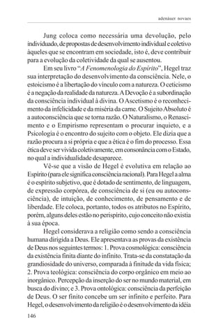 adenáuer novaes


       Jung coloca como necessária uma devolução, pelo
individuado, de propostas de desenvolvimento individual e coletivo
àqueles que se encontram em sociedade, isto é, deve contribuir
para a evolução da coletividade da qual se ausentou.
       Em seu livro “A Fenomenologia do Espírito”, Hegel traz
sua interpretação do desenvolvimento da consciência. Nele, o
estoicismo é a libertação do vínculo com a natureza. O ceticismo
é a negação da realidade da natureza. A Devoção é a subordinação
da consciência individual à divina. O Ascetismo é o reconheci-
mento da infelicidade e da miséria da carne. O Sujeito Absoluto é
a autoconsciência que se torna razão. O Naturalismo, o Renasci-
mento e o Empirismo representam o procurar inquieto, e a
Psicologia é o encontro do sujeito com o objeto. Ele dizia que a
razão procura a si própria e que a ética é o fim do processo. Essa
ética deve ser vivida coletivamente, em consonância com o Estado,
no qual a individualidade desaparece.
       Vê-se que a visão de Hegel é evolutiva em relação ao
Espírito (para ele significa consciência racional). Para Hegel a alma
é o espírito subjetivo, que é dotado de sentimento, de linguagem,
de expressão corpórea, de consciência de si (eu ou autocons-
ciência), de intuição, de conhecimento, de pensamento e de
liberdade. Ele coloca, portanto, todos os atributos no Espírito,
porém, alguns deles estão no perispírito, cujo conceito não existia
à sua época.
       Hegel considerava a religião como sendo a consciência
humana dirigida a Deus. Ele apresentava as provas da existência
de Deus nos seguintes termos: 1. Prova cosmológica: consciência
da existência finita diante do infinito. Trata-se da constatação da
grandiosidade do universo, comparada à finitude da vida física;
2. Prova teológica: consciência do corpo orgânico em meio ao
inorgânico. Percepção da inserção do ser no mundo material, em
busca do divino; e 3. Prova ontológica: consciência da perfeição
de Deus. O ser finito concebe um ser infinito e perfeito. Para
Hegel, o desenvolvimento da religião é o desenvolvimento da idéia
146
 