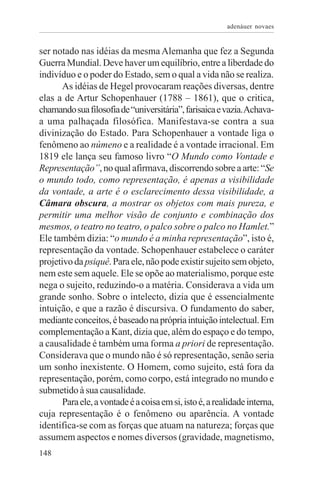 adenáuer novaes


ser notado nas idéias da mesma Alemanha que fez a Segunda
Guerra Mundial. Deve haver um equilíbrio, entre a liberdade do
indivíduo e o poder do Estado, sem o qual a vida não se realiza.
       As idéias de Hegel provocaram reações diversas, dentre
elas a de Artur Schopenhauer (1788 – 1861), que o critica,
chamando sua filosofia de “universitária”, farisaica e vazia. Achava-
a uma palhaçada filosófica. Manifestava-se contra a sua
divinização do Estado. Para Schopenhauer a vontade liga o
fenômeno ao númeno e a realidade é a vontade irracional. Em
1819 ele lança seu famoso livro “O Mundo como Vontade e
Representação”, no qual afirmava, discorrendo sobre a arte: “Se
o mundo todo, como representação, é apenas a visibilidade
da vontade, a arte é o esclarecimento dessa visibilidade, a
Câmara obscura, a mostrar os objetos com mais pureza, e
permitir uma melhor visão de conjunto e combinação dos
mesmos, o teatro no teatro, o palco sobre o palco no Hamlet.”
Ele também dizia: “o mundo é a minha representação”, isto é,
representação da vontade. Schopenhauer estabelece o caráter
projetivo da psiquê. Para ele, não pode existir sujeito sem objeto,
nem este sem aquele. Ele se opõe ao materialismo, porque este
nega o sujeito, reduzindo-o a matéria. Considerava a vida um
grande sonho. Sobre o intelecto, dizia que é essencialmente
intuição, e que a razão é discursiva. O fundamento do saber,
mediante conceitos, é baseado na própria intuição intelectual. Em
complementação a Kant, dizia que, além do espaço e do tempo,
a causalidade é também uma forma a priori de representação.
Considerava que o mundo não é só representação, senão seria
um sonho inexistente. O Homem, como sujeito, está fora da
representação, porém, como corpo, está integrado no mundo e
submetido à sua causalidade.
       Para ele, a vontade é a coisa em si, isto é, a realidade interna,
cuja representação é o fenômeno ou aparência. A vontade
identifica-se com as forças que atuam na natureza; forças que
assumem aspectos e nomes diversos (gravidade, magnetismo,
148
 