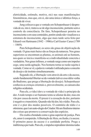 filosofia e espiritualidade – uma abordagem psicológica


eletricidade, estímulo, motivo, etc) nas suas manifestações
fenomênicas, mas que, em si, são uma única e idêntica força, a
vontade de viver.
       Jung colocava que a vontade em Schopenhauer é despro-
vida de eu, isto é, tratava-se de algo inconsciente, portanto sem o
controle da consciência. De fato, Schopenhauer penetra no
inconsciente e em seus conteúdos, porém ainda não visualizava a
estrutura do inconsciente, algo que mais tarde seria feito por
Eduard von Hartmann (1842 – 1906) e Carl Gustav Carus (1789
– 1869).
       Para Schopenhauer, os seres são graus de objetivação da
vontade. O grau mais baixo são as forças da natureza. Nos graus
superiores se encontram as plantas, os animais até ao homem,
nos quais se inicia e manifesta-se a individualidade concreta e
verdadeira. Nos graus ínfimos, a vontade surge como um impulso
cego, uma surda agitação. Nos homens torna-se razão sujeita à
vontade. Como se vê, a palavra vontade é utilizada para o conceito
de desejo e de instinto simultaneamente.
       Segundo ele, a libertação vem através da arte e da ascese,
sendo fundamental libertar-se da vontade (talvez essa idéia venha
do Budismo, que prega a libertação do desejo). Schopenhauer
conhecia as crenças orientais e, provavelmente, se cansara das
religiões ocidentais.
       Para ele, a vida é dor e a vontade de vida é o principio da
dor. A todo tempo o ser humano tenta se afastar da dor, mas em
vão por causa da morte. O prazer é a cessação da dor, portanto
é negativo e transitório. Quando não há dor, há o tédio. Para ele,
este é o pior dos medos possíveis. O contrário do tédio é o
otimismo, que é um auto-elogio do Criador. Há um finalismo interno
das coisas que promove a conservação das espécies.
       Ele exalta a bondade como o grau superior de justiça. Para
ele, amor é compaixão. A libertação de Maia, ou ilusão, é a ascese.
O primeiro passo da ascese é a castidade perfeita. Prega a
indiferença por tudo. Para ele, o impulso reprodutor domina todas
                                                               149
 