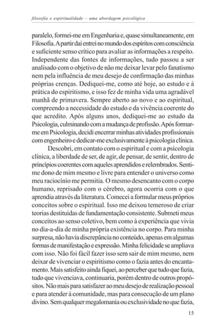 filosofia e espiritualidade – uma abordagem psicológica


paralelo, formei-me em Engenharia e, quase simultaneamente, em
Filosofia. A partir daí entrei no mundo dos espíritos com consciência
e suficiente senso crítico para avaliar as informações a respeito.
Independente das fontes de informações, tudo passou a ser
analisado com o objetivo de não me deixar levar pelo fanatismo
nem pela influência de meu desejo de confirmação das minhas
próprias crenças. Dediquei-me, como até hoje, ao estudo e à
prática do espiritismo, e isso fez de minha vida uma agradável
manhã de primavera. Sempre aberto ao novo e ao espiritual,
compreendo a necessidade do estudo e da vivência coerente do
que acredito. Após alguns anos, dediquei-me ao estudo da
Psicologia, culminando com a mudança de profissão. Após formar-
me em Psicologia, decidi encerrar minhas atividades profissionais
com engenheiro e dedicar-me exclusivamente à psicologia clínica.
       Descobri, em contato com o espiritual e com a psicologia
clínica, a liberdade de ser, de agir, de pensar, de sentir, dentro de
princípios coerentes com aqueles aprendidos e relembrados. Senti-
me dono de mim mesmo e livre para entender o universo como
meu raciocínio me permitia. O mesmo desencanto com o corpo
humano, reprisado com o cérebro, agora ocorria com o que
aprendia através da literatura. Comecei a formular meus próprios
conceitos sobre o espiritual. Isso me deixou temeroso de criar
teorias destituídas de fundamentação consistente. Submeti meus
conceitos ao senso coletivo, bem como à experiência que vivia
no dia-a-dia de minha própria existência no corpo. Para minha
surpresa, não havia discrepância no conteúdo, apenas em algumas
formas de manifestação e expressão. Minha felicidade se ampliava
com isso. Não foi fácil fazer isso sem sair de mim mesmo, nem
deixar de vivenciar o espiritismo como o fazia antes do encanta-
mento. Mais satisfeito ainda fiquei, ao perceber que tudo que fazia,
tudo que vivenciava, continuaria, porém dentro de outros propó-
sitos. Não mais para satisfazer ao meu desejo de realização pessoal
e para atender à comunidade, mas para consecução de um plano
divino. Sem qualquer megalomania ou exclusividade no que fazia,
                                                                  15
 