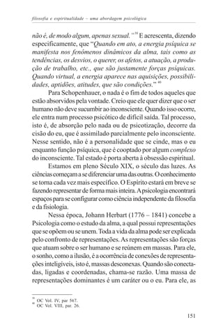 filosofia e espiritualidade – uma abordagem psicológica


não é, de modo algum, apenas sexual.” 39 E acrescenta, dizendo
especificamente, que “Quando em ato, a energia psíquica se
manifesta nos fenômenos dinâmicos da alma, tais como as
tendências, os desvios, o querer, os afetos, a atuação, a produ-
ção de trabalho, etc., que são justamente forças psíquicas.
Quando virtual, a energia aparece nas aquisições, possibili-
dades, aptidões, atitudes, que são condições.” 40
        Para Schopenhauer, o nada é o fim de todos aqueles que
estão absorvidos pela vontade. Creio que ele quer dizer que o ser
humano não deve sucumbir ao inconsciente. Quando isso ocorre,
ele entra num processo psicótico de difícil saída. Tal processo,
isto é, de absorção pelo nada ou de psicotização, decorre da
cisão do eu, que é assimilado parcialmente pelo inconsciente.
Nesse sentido, não é a personalidade que se cinde, mas o eu
enquanto função psíquica, que é cooptado por algum complexo
do inconsciente. Tal estado é porta aberta à obsessão espiritual.
        Estamos em pleno Século XIX, o século das luzes. As
ciências começam a se diferenciar uma das outras. O conhecimento
se torna cada vez mais específico. O Espírito estará em breve se
fazendo representar de forma mais inteira. A psicologia encontrará
espaços para se configurar como ciência independente da filosofia
e da fisiologia.
        Nessa época, Johann Herbart (1776 – 1841) concebe a
Psicologia como o estudo da alma, a qual possui representações
que se opõem ou se unem. Toda a vida da alma pode ser explicada
pelo confronto de representações. As representações são forças
que atuam sobre o ser humano e se reúnem em massas. Para ele,
o sonho, como a ilusão, é a ocorrência de conexões de representa-
ções inteligíveis, isto é, massas desconexas. Quando são conecta-
das, ligadas e coordenadas, chama-se razão. Uma massa de
representações dominantes é um caráter ou o eu. Para ele, as

39
40
     OC Vol. IV, par 567.
     OC Vol. VIII, par. 26.

                                                              151
 