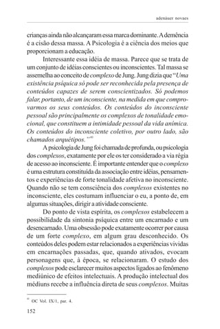 adenáuer novaes


crianças ainda não alcançaram essa marca dominante. A demência
é a cisão dessa massa. A Psicologia é a ciência dos meios que
proporcionam a educação.
       Interessante essa idéia de massa. Parece que se trata de
um conjunto de idéias conscientes ou inconscientes. Tal massa se
assemelha ao conceito de complexo de Jung. Jung dizia que “Uma
existência psíquica só pode ser reconhecida pela presença de
conteúdos capazes de serem conscientizados. Só podemos
falar, portanto, de um inconsciente, na medida em que compro-
varmos os seus conteúdos. Os conteúdos do inconsciente
pessoal são principalmente os complexos de tonalidade emo-
cional, que constituem a intimidade pessoal da vida anímica.
Os conteúdos do inconsciente coletivo, por outro lado, são
chamados arquétipos.” 41
       A psicologia de Jung foi chamada de profunda, ou psicologia
dos complexos, exatamente por ele os ter considerado a via régia
de acesso ao inconsciente. É importante entender que o complexo
é uma estrutura constituída da associação entre idéias, pensamen-
tos e experiências de forte tonalidade afetiva no inconsciente.
Quando não se tem consciência dos complexos existentes no
inconsciente, eles costumam influenciar o eu, a ponto de, em
algumas situações, dirigir a atividade consciente.
       Do ponto de vista espírita, os complexos estabelecem a
possibilidade da sintonia psíquica entre um encarnado e um
desencarnado. Uma obsessão pode exatamente ocorrer por causa
de um forte complexo, em algum grau desconhecido. Os
conteúdos deles podem estar relacionados a experiências vividas
em encarnações passadas, que, quando ativados, evocam
personagens que, à época, se relacionaram. O estudo dos
complexos pode esclarecer muitos aspectos ligados ao fenômeno
mediúnico de efeitos intelectuais. A produção intelectual dos
médiuns recebe a influência direta de seus complexos. Muitas

41
     OC Vol. IX/1, par. 4.

152
 