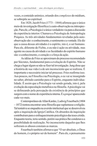 filosofia e espiritualidade – uma abordagem psicológica


vezes, o conteúdo anímico, oriundo dos complexos do médium,
se sobrepõe ao espiritual.
       Em 1820, Jacob Fries (1773 – 1844) afirmou que o único
meio de investigação filosófica é a auto-observação ou introspec-
ção. Para ele, a Psicologia é a única verdadeira via para a discussão
da experiência interior. Chamava a Psicologia de Antropologia
Psíquica. As três atividades fundamentais reveladas pela auto-
observação são: o conhecimento, o sentimento e a vontade. Ele diz
que a causa dessas atividades é o espírito, isto é, o ser humano.
Para ele, diferente de Fichte, o eu não é ação ou atividade, mas
agente ou causa da atividade e as faculdades do espírito humano
são: o conhecimento, o coração e a força da ação.
       As idéias de Fries se aproximam do processo recomendado
por Sócrates, fundamental para a evolução do Espírito. Não se
chega a lugar algum se não se fizer tal investigação. Jung disse que
a história de sua vida é a de um inconsciente que se realizou. É
importante e necessário iniciar tal processo. Fries reafirma isso.
Aos poucos, na Filosofia e na Psicologia, o eu vai se insurgindo
no saber, abrindo caminho para o Espírito, enquanto individua-
lidade. É assim que a Psicologia vai sendo gerada, isto é, pela
evolução da especulação metafísica na filosofia. A psicologia vai
se delineando pela percepção da existência de princípios que
surgem com o nome de experiência interna. É a psiquê aparecendo
cada vez mais.
       Contemporâneo de Allan Kardec, Ludwig Feuerbach (1804
– 1872) tentou encontrar uma filosofia que suplantasse a religião.
Tal tentativa se enquadra na aversão intelectual que se desenvolveu
após a inquisição da Igreja Católica. Os absurdos da inquisição
contribuíram para o enfraquecimento psicológico das teses cristãs.
Enquanto teoria, teria sentido, porém sua prática lhe condenava a
possibilidade de realização. No inconsciente daqueles que lhes
sofreram os abusos constam as marcas.
       Feuerbach também afirmava que “O ser absoluto, o Deus
do homem, é o próprio ser do homem”. Para ele, o pensamento
                                                                 153
 