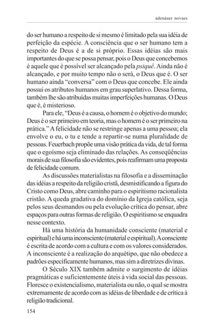 adenáuer novaes


do ser humano a respeito de si mesmo é limitado pela sua idéia de
perfeição da espécie. A consciência que o ser humano tem a
respeito de Deus é a de si próprio. Essas idéias são mais
importantes do que se possa pensar, pois o Deus que concebemos
é aquele que é possível ser alcançado pela psiquê. Ainda não é
alcançado, e por muito tempo não o será, o Deus que é. O ser
humano ainda “conversa” com o Deus que concebe. Ele ainda
possui os atributos humanos em grau superlativo. Dessa forma,
também lhe são atribuídas muitas imperfeições humanas. O Deus
que é, é misterioso.
       Para ele, “Deus é a causa, o homem é o objetivo do mundo;
Deus é o ser primeiro em teoria, mas o homem é o ser primeiro na
prática.” A felicidade não se restringe apenas a uma pessoa; ela
envolve o eu, o tu e tende a repartir-se numa pluralidade de
pessoas. Feuerbach propõe uma visão prática da vida, de tal forma
que o egoísmo seja eliminado das relações. As conseqüências
morais de sua filosofia são evidentes, pois reafirmam uma proposta
de felicidade comum.
       As discussões materialistas na filosofia e a disseminação
das idéias a respeito da religião cristã, desmistificando a figura do
Cristo como Deus, abre caminho para o espiritismo racionalista
cristão. A queda gradativa do domínio da Igreja católica, seja
pelos seus desmandos ou pela evolução crítica do pensar, abre
espaços para outras formas de religião. O espiritismo se enquadra
nesse contexto.
       Há uma história da humanidade consciente (material e
espiritual) e há uma inconsciente (material e espiritual). A consciente
é escrita de acordo com a cultura e com os valores considerados.
A inconsciente é a realização do arquétipo, que não obedece a
padrões especificamente humanos, mas sim a diretrizes divinas.
       O Século XIX também admite o surgimento de idéias
pragmáticas e suficientemente úteis à vida social das pessoas.
Floresce o existencialismo, materialista ou não, o qual se mostra
extremamente de acordo com as idéias de liberdade e de crítica à
religião tradicional.
154
 