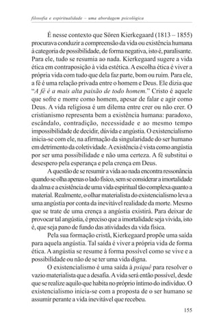 filosofia e espiritualidade – uma abordagem psicológica


       É nesse contexto que Sören Kierkegaard (1813 – 1855)
procurava conduzir a compreensão da vida ou existência humana
à categoria de possibilidade, de forma negativa, isto é, paralisante.
Para ele, tudo se resumia ao nada. Kierkegaard sugere a vida
ética em contraposição à vida estética. A escolha ética é viver a
própria vida com tudo que dela faz parte, bom ou ruim. Para ele,
a fé é uma relação privada entre o homem e Deus. Ele dizia que
“A fé é a mais alta paixão de todo homem.” Cristo é aquele
que sofre e morre como homem, apesar de falar e agir como
Deus. A vida religiosa é um dilema entre crer ou não crer. O
cristianismo representa bem a existência humana: paradoxo,
escândalo, contradição, necessidade e ao mesmo tempo
impossibilidade de decidir, dúvida e angústia. O existencialismo
inicia-se com ele, na afirmação da singularidade do ser humano
em detrimento da coletividade. A existência é vista como angústia
por ser uma possibilidade e não uma certeza. A fé substitui o
desespero pela esperança e pela crença em Deus.
       A questão de se resumir a vida ao nada encontra ressonância
quando se olha apenas o lado físico, sem se considerar a imortalidade
da alma e a existência de uma vida espiritual tão complexa quanto a
material. Realmente, o olhar materialista do existencialismo leva a
uma angústia por conta da inevitável realidade da morte. Mesmo
que se trate de uma crença a angústia existirá. Para deixar de
provocar tal angústia, é preciso que a imortalidade seja vivida, isto
é, que seja pano de fundo das atividades da vida física.
       Pela sua formação cristã, Kierkegaard propõe uma saída
para aquela angústia. Tal saída é viver a própria vida de forma
ética. A angústia se resume à forma possível como se vive e a
possibilidade ou não de se ter uma vida digna.
       O existencialismo é uma saída à psiquê para resolver o
vazio materialista que a desafia. A vida será então possível, desde
que se realize aquilo que habita no próprio íntimo do indivíduo. O
existencialismo inicia-se com a proposta de o ser humano se
assumir perante a vida inevitável que recebeu.
                                                                 155
 