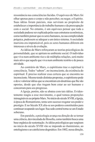 filosofia e espiritualidade – uma abordagem psicológica


ressonância nas consciências lúcidas. O equívoco de Marx foi
olhar apenas para o corpo e não perceber, ou negar, o Espírito.
Suas idéias foram parciais, mas serviram ao propósito de
estabelecer a importância do trabalho humano e da preocupação
com o social. No entanto, é um equívoco pensar que toda a
sociedade pudesse ser explicada pelas suas estruturas econômicas,
como também pensar que os seres humanos, na sua complexidade
psíquica, pudessem se adequar a um único sistema. A sociedade
marxista era impraticável, pois os seres humanos diferem em
interesses e níveis de evolução.
       As idéias de Marx reforçaram as teorias psicológicas da
personalidade, que se apóiam no ambiente social. O indivíduo
que viva num ambiente rico e de múltiplas relações, será muito
mais ativo que aquele que viva num ambiente restrito e de pouca
atividade.
       Ao contrário de Marx, o espiritismo traz o espiritual à
consciência. Todos “sabem”, no inconsciente, da existência do
espiritual. É preciso realizar essa certeza que se encontra no
inconsciente. Mesmo tendo distintas propostas, o espiritismo pode
e deve valorizar idéias que se encontram em doutrinas que lhe são
opostas, desde que elas tragam bem estar ao ser humano e
concorram para seu progresso.
       A Igreja, porém, não se abateu com tais idéias. Eviden-
temente reagiu a esse movimento, o qual tomou proporções
inimagináveis ao próprio Marx. No início do século XVIII, a Igreja,
à época do Romantismo, tenta sem sucesso resgatar seu poder e
prestígio. E no Século XX alia-se aos poderes constituídos para
continuar ocupando seu lugar. Sua sede central torna-se um Estado
soberano.
       Em paralelo, a psicologia avança na direção de se tornar
uma ciência, desvinculada da filosofia, como também busca uma
base orgânica de sustentação. As idéias psicológicas que surgiram
no início do século XVIII vão se impondo ao iluminismo, ao
ontologismo e ao catolicismo dogmático. Em 1802, nessa direção,
                                                               159
 