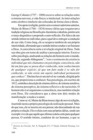 adenáuer novaes


George Cabanis (1757 – 1808) escreve sobre as relações entre
o sistema nervoso, a vida física e a intelectual. As inter-relações
entre cérebro e intelecto são colocadas de forma clara e direta.
       Em apoio à religião, porém sem o conservadorismo anterior,
Maine de Biran (1766 – 1824) trouxe idéias que resgatavam a
tradição religiosa na filosofia pós-iluminista e idealista, porém sem
o ranço dogmático e propondo a auto-reflexão. Ele falava de um
sentido íntimo no indivíduo, para o qual deve entregar a condução
de sua vida. Como Jung, ele se ocupava também de sua própria
interioridade, afirmando que o sentido íntimo conduz o ser humano
a Deus. A consciência seria a revelação original de Deus. Toda
sua obra gira em torno de análise e percepção interior. Escreve
sobre psicologia, analisando as relações do homem com o mundo.
Para ele, segundo Abbagnano43, “sem o sentimento da existência
individual que nós chamamos em psicologia, consciência, não
há um fato que se possa dizer conhecido, nem conhecimento
de qualquer espécie; já que um fato nada é se não for
conhecido, se não existe um sujeito individual permanente
que conhece”. Declara haver um móvel ou vontade, dirigida pelo
eu, que proporciona o conhecer. Sua psicologia, em escritos de
1812, continha a descrição do sistema afetivo, do sistema sensitivo,
do sistema perceptivo, do sistema reflexivo e do raciocínio. O
homem não é só organismo e consciência, mas também relação
com Deus. Ele considerava que a alma tem dois modos de
manifestação: a razão e o amor.
       Como se vê, Maine de Biran trouxe algo de novo à religião,
inserindo nesta a própria psicologia da realização pessoal. Mais
do que isso, ele se inseriu em seu pensar, não descuidando de sua
própria evolução. Ele evoluía com suas próprias idéias, sendo um
exemplo vivo de que aquilo que afirmava daria certo para qualquer
pessoa. O sentido íntimo, condutor do ser humano, a que se

43
     História da Filosofia, Vol. X, Parágrafo 617, 2ª Edição, Editorial Presença, Lis-
     boa.

160
 