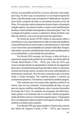 filosofia e espiritualidade – uma abordagem psicológica


referia, se assemelha ao Self ou si mesmo, descrito, mais tarde,
por Jung. Ao dizer que a consciência é a revelação original de
Deus, está afirmando o que os Espíritos Codificadores vão dizer
mais tarde a respeito de onde se encontram inscritas as leis de
Deus. Ele antecipa muitas propostas da psicologia e da própria
religião espírita. Ao colocar a razão e o amor como manifestações
da alma, estaria também antecipando as duas principais “asas” da
evolução do Espírito: o amor e a sabedoria. Maine de Biran, sem
falar de espíritos, vem a ser um precursor do espiritismo.
       No início do século XVIII voltam as discussões sobre a
consciência e o eu, o que irá promover cada vez mais uma tendência
a uma definição do eu como sendo a consciência do eu. Até então
o eu é visto como a personalidade ou o próprio indivíduo. Surgirá,
mais tarde, o eu como consciência das coisas, como a própria pessoa
ou sua identidade, e como função da consciência.
       No Século XIX ressurge, na Europa, a idéia de Kant, a
respeito da organização política da sociedade, por intermédio de
Claude Saint-Simon (1760 – 1825), por volta de 1814, que
escreve um documento no qual propõe a criação de um organismo
para a paz, um parlamento geral que decidisse sobre os interesses
comuns da Europa inteira, ao qual estivessem subordinados os
parlamentos nacionais. Sua iniciativa antecipa o que será mais
tarde a União Européia. Ele também propôs o retorno ao
cristianismo primitivo. Tal retorno o espiritismo também pregará.
       Vale salientar que esse retorno não significa realizá-lo na
forma, mas em seu conteúdo. A humanidade de hoje, em que
pese ter alguns conflitos semelhantes, não é a mesma Jerusalém
do tempo do Cristo. Os métodos de pregação são diferentes,
tanto quanto o ser humano não é o mesmo. Muitas pregações
ainda são feitas como se vivêssemos naquela época. A linguagem
deve ser adequada à época na qual a mensagem é pregada, muito
embora a essência seja a mesma.
       É no Século XIX que surge também o Positivismo, através
das idéias de Auguste Comte (1798 – 1857), que buscava
                                                               161
 