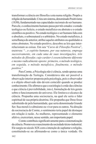 adenáuer novaes


transformar a ciência em filosofia e esta numa religião. Propôs a
religião da humanidade. Criou um sistema, denominado Positivismo
(1830), fundamentado nas capacidades racionais do ser humano.
Para ele, o conhecimento humano passa por três estados: o estado
teológico ou fictício, o estado metafísico ou abstrato e o estado
científico ou positivo. No estado teológico o ser humano lida com
o absoluto, o sobrenatural e o arbitrário. No estado metafísico, à
semelhança do anterior, atribui aqueles atributos ou qualidades a
entes abstratos. No estado positivo, descobre as leis que inter-
relacionam as coisas. Em seu “Curso de Filosofia Positiva”,
escreveu: “...o espírito humano, por sua natureza, emprega
sucessivamente, em cada uma de suas investigações, três
métodos de filosofar, cujo caráter é essencialmente diferente
e mesmo radicalmente oposto: primeiro, o método teológico,
em seguida, o método metafísico, finalmente, o método
positivo.”
       Para Comte, a Psicologia não é ciência, sendo apenas uma
transformação da Teologia. Considerava não ser possível a
observação interior proposta pela psicologia, pois o observador
e o objeto observado não devem coincidir quando se produz
conhecimento. Ele afirmava que a sociologia é a mãe das ciências
e que ciência é previsibilidade, isto é, formulação de leis gerais
sobre o funcionamento do universo. Ele limitava o alcance da
ciência. Propunha uma sociocracia, na qual ele seria o líder
espiritual de sua própria doutrina. Ele propunha que Deus fosse
substituído de pela humanidade, que seria denominada Grande
Ser. Sua moral é o altruísmo ou viver para os outros. Na direção
da sociocracia de Comte, o sentimento teria papel de destaque
em relação à razão. As mulheres, representando o elemento
afetivo, exerceriam, nesse sentido, um importante papel.
       Comte contribuiu significativamente para a sistematização
da ciência. Promoveu o nascimento da sociedade técno-industrial.
Ele surgiu no século XIX com a intenção de suplantar a religião,
constituindo-se ou afirmando-se como a única verdade. Os
162
 