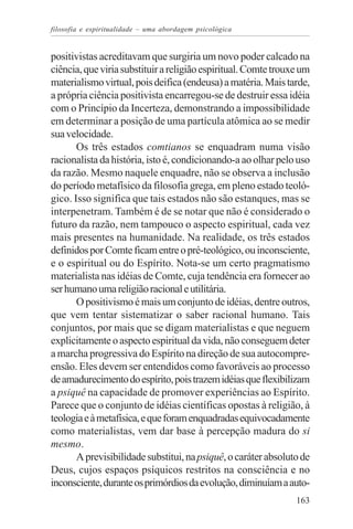 filosofia e espiritualidade – uma abordagem psicológica


positivistas acreditavam que surgiria um novo poder calcado na
ciência, que viria substituir a religião espiritual. Comte trouxe um
materialismo virtual, pois deifica (endeusa) a matéria. Mais tarde,
a própria ciência positivista encarregou-se de destruir essa idéia
com o Princípio da Incerteza, demonstrando a impossibilidade
em determinar a posição de uma partícula atômica ao se medir
sua velocidade.
       Os três estados comtianos se enquadram numa visão
racionalista da história, isto é, condicionando-a ao olhar pelo uso
da razão. Mesmo naquele enquadre, não se observa a inclusão
do período metafísico da filosofia grega, em pleno estado teoló-
gico. Isso significa que tais estados não são estanques, mas se
interpenetram. Também é de se notar que não é considerado o
futuro da razão, nem tampouco o aspecto espiritual, cada vez
mais presentes na humanidade. Na realidade, os três estados
definidos por Comte ficam entre o pré-teológico, ou inconsciente,
e o espiritual ou do Espírito. Nota-se um certo pragmatismo
materialista nas idéias de Comte, cuja tendência era fornecer ao
ser humano uma religião racional e utilitária.
       O positivismo é mais um conjunto de idéias, dentre outros,
que vem tentar sistematizar o saber racional humano. Tais
conjuntos, por mais que se digam materialistas e que neguem
explicitamente o aspecto espiritual da vida, não conseguem deter
a marcha progressiva do Espírito na direção de sua autocompre-
ensão. Eles devem ser entendidos como favoráveis ao processo
de amadurecimento do espírito, pois trazem idéias que flexibilizam
a psiquê na capacidade de promover experiências ao Espírito.
Parece que o conjunto de idéias científicas opostas à religião, à
teologia e à metafísica, e que foram enquadradas equivocadamente
como materialistas, vem dar base à percepção madura do si
mesmo.
       A previsibilidade substitui, na psiquê, o caráter absoluto de
Deus, cujos espaços psíquicos restritos na consciência e no
inconsciente, durante os primórdios da evolução, diminuíam a auto-
                                                                163
 