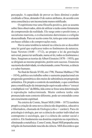 adenáuer novaes


percepção. A capacidade de prever os fatos diminui o poder
creditado a Deus, dotando-O de outros atributos, de acordo com
uma consciência e um inconsciente menos mitificado.
       O espiritismo traz uma filosofia positiva, pois se assenta
sobre fatos observados, além de utilizar a razão como ferramenta
de compreensão da realidade. Ele surge entre o positivismo, o
socialismo marxista, o evolucionismo darwiniano e a religião
desacreditada. Para ser aceito como foi, teria que estar assentado
em bases sólidas e de comprovações reais.
       Havia uma tendência natural na ciência em se descobrir
uma lei geral que explicasse todos os fenômenos da natureza.
Isaac Newton (1640 – 1712), ao propor a lei da gravitação
universal, parece ter unificado, numa só lei, todos os fenômenos e
fatos. Surgiram as teorias de Albert Einstein (1870 – 1955), que
se dirigiam ao mesmo propósito, porém sem sucesso. Enunciou
sua teoria da relatividade, revolucionando, como Newton, a ciência
e o saber humano.
       No final do Século XVIII, em 1798, Thomas Malthus (1766
– 1834), publica seu trabalho sobre o aumento populacional em
progressão geométrica e dos meios de subsistência em progressão
aritmética. Ele propôs o controle da natalidade, o que contribuiu
para a modificação da interpretação equivocada sobre o “crescei
e multiplicai-vos” da Bíblia, tida como se fosse uma determinação
à reprodução indiscriminada. Muito embora tenha sido
pronunciado num contexto diferente, pode ser entendido como
um crescimento espiritual.
       Na esteira de Comte, Stuart Mill (1806 – 1873) também
propôs a criação de uma nova ciência não dogmática, educativa
e libertadora, chamada de Etologia (ethos = caráter). Para ele
psicologia é etologia, por ser a ciência do caráter individual em
contraponto à sociologia, que é a ciência do caráter social e
coletivo. Ele fundamenta sua doutrina empirista na experiência,
eliminando a metafísica. Como Comte, Stuart Mill propunha uma
religião da humanidade nascida da ciência. Mill discordava que
164
 