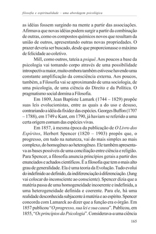 filosofia e espiritualidade – uma abordagem psicológica


as idéias fossem surgindo na mente a partir das associações.
Afirmava que novas idéias podem surgir a partir da combinação
de outras, como os compostos químicos novos que resultam da
união de outros, apresentando outras novas propriedades. O
prazer deveria ser buscado, desde que proporcionasse o máximo
de felicidade ao coletivo.
       Mill, como outros, tateia a psiquê. Aos poucos a base da
psicologia vai tomando corpo através de uma possibilidade
introspectiva maior, muito embora também estivesse havendo uma
constante amplificação da consciência externa. Aos poucos,
também, a Filosofia vai se aproximando de uma sociologia, de
uma psicologia, de uma ciência do Direito e da Política. O
pragmatismo social domina a Filosofia.
       Em 1809, Jean Baptiste Lamark (1744 – 1829) propõe
suas leis evolucionistas, entre as quais a do uso e desuso,
contrariando a idéia da fixidez das espécies. Georges Buffon (1707
– 1788), em 1749 e Kant, em 1790, já haviam se referido a uma
certa origem comum das espécies vivas.
       Em 1857, à mesma época da publicação de O Livro dos
Espíritos, Herbert Spencer (1820 – 1903) propôs que, o
progresso, em tudo na natureza, vai do mais simples ao mais
complexo, do homogêneo ao heterogêneo. Ele também apresenta-
va as bases possíveis de uma conciliação entre ciência e religião.
Para Spencer, a filosofia anuncia princípios gerais a partir dos
enunciados e achados científicos. É a filosofia que tem o mais alto
grau de generalidade. Ela é uma teoria da Evolução. Tudo evolui
do indefinido ao definido, da indiferenciação à diferenciação. (Jung
vai colocar do inconsciente ao consciente). Spencer dizia que a
matéria passa de uma homogeneidade incoerente e indefinida, a
uma heterogeneidade definida e coerente. Para ele, há uma
realidade desconhecida subjacente à matéria e ao espírito. Spencer
concorda com Lamarck ao dizer que a função era o órgão. Em
1857 publicou “O progresso, sua lei e sua causa”. Publicou, em
1855, “Os princípios da Psicologia”. Considerava-a uma ciência
                                                                165
 