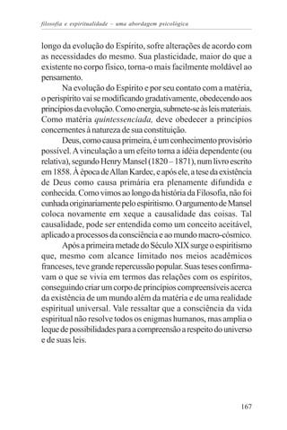 filosofia e espiritualidade – uma abordagem psicológica


longo da evolução do Espírito, sofre alterações de acordo com
as necessidades do mesmo. Sua plasticidade, maior do que a
existente no corpo físico, torna-o mais facilmente moldável ao
pensamento.
       Na evolução do Espírito e por seu contato com a matéria,
o perispírito vai se modificando gradativamente, obedecendo aos
princípios da evolução. Como energia, submete-se às leis materiais.
Como matéria quintessenciada, deve obedecer a princípios
concernentes à natureza de sua constituição.
       Deus, como causa primeira, é um conhecimento provisório
possível. A vinculação a um efeito torna a idéia dependente (ou
relativa), segundo Henry Mansel (1820 – 1871), num livro escrito
em 1858. À época de Allan Kardec, e após ele, a tese da existência
de Deus como causa primária era plenamente difundida e
conhecida. Como vimos ao longo da história da Filosofia, não foi
cunhada originariamente pelo espiritismo. O argumento de Mansel
coloca novamente em xeque a causalidade das coisas. Tal
causalidade, pode ser entendida como um conceito aceitável,
aplicado a processos da consciência e ao mundo macro-cósmico.
       Após a primeira metade do Século XIX surge o espiritismo
que, mesmo com alcance limitado nos meios acadêmicos
franceses, teve grande repercussão popular. Suas teses confirma-
vam o que se vivia em termos das relações com os espíritos,
conseguindo criar um corpo de princípios compreensíveis acerca
da existência de um mundo além da matéria e de uma realidade
espiritual universal. Vale ressaltar que a consciência da vida
espiritual não resolve todos os enigmas humanos, mas amplia o
leque de possibilidades para a compreensão a respeito do universo
e de suas leis.




                                                               167
 