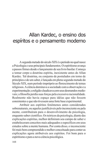 adenáuer novaes




         Allan Kardec, o ensino dos
espíritos e o pensamento moderno



       A segunda metade do século XIX é o período no qual nasce
a Psicologia e seus principais fundamentos. O espiritismo avança
a passos firmes desde o lançamento de seu livro basilar. Começa
a tomar corpo a doutrina espírita, inexistente antes de Allan
Kardec. Tal doutrina, ou conjunto de postulados em torno de
princípios e de um saber, é lançada em plena segunda metade do
Século XIX, num período impróprio ao florescimento de temas
religiosos. A ciência dominava a sociedade com a observação e a
experimentação; a religião claudicava com seus desmandos medie-
vais; a filosofia perdia suas forças pela excessiva racionalidade.
Realmente não havia espaço para idéias que não fossem
consistentes e que não tivessem uma forte base experimental.
       Atribuir aos espíritos fenômenos antes considerados
sobrenaturais, ou aqueles justificáveis pelo inconsciente ou pela
mente, contribuíram para o desenvolvimento da psicologia,
enquanto saber científico. Os teóricos da psicologia, diante das
explicações espíritas, melhor definiram seu campo de saber e
estabeleceram conceitos mais adequados e específicos em seus
estudos sobre a mente humana. Por conta disso, o inconsciente
foi mais bem compreendido e melhor conceituado para conter as
explicações agora atribuíveis aos espíritos. Foi bom para o
espiritismo e para a nova ciência psicológica.
168
 