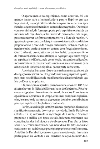 filosofia e espiritualidade – uma abordagem psicológica


       O aparecimento do espiritismo, como doutrina, foi um
grande passo para a humanidade e para o Espírito em sua
trajetória. A psiquê já estava estruturada para conceber as expe-
riências de contato sistemático com os desencarnados. O contato
com o espiritual, da forma proposta pelo espiritismo, através da
mediunidade equilibrada, antes envolvido pelo medo e pela culpa,
passou a ocorrer de forma compreensiva e livre de receios. A
ignorância que se tinha das leis que regem o intercâmbio mediúnico
proporcionava o receio da psicose ou loucura. Tinha-se medo de
perder o juízo ou de se estar em contato com forças demoníacas.
Com o advento do espiritismo, o intercâmbio passou a ser feito
de forma consciente e mais tranqüila. A psiquê, que antes reagia
ao espiritual mediúnico, pela consciência, buscando explicações
inconsistentes e excessivamente simbólicas, reestruturou-se para
a inclusão da dimensão espiritual na sua parte consciente.
       As ciências humanas não seriam mais as mesmas depois da
divulgação do espiritismo. Um grande marco surgiu para o Espírito,
pois suas possibilidades de manifestação e de aprendizado das
leis de Deus se ampliaram.
       Os princípios espíritas, quando anunciados em 1857, se
assemelhavam às idéias de Sócrates ou as de Copérnico. Revolu-
cionaram, porém, não exatamente quando lançados. Encontraram
opositores e detratores. O tempo, com suas contínuas experiên-
cias, e o arrojo de valorosos expoentes do saber, contribuíram
para que aquela revolução fosse continuada.
       Porém, a sociologia também avança, propondo discussões
significativas a respeito do viver em sociedade. Émile Durkheim
(1858 – 1917) reformula a sociologia de Comte e Spencer
propondo a análise dos fatos sociais, independentemente das
consciências dos indivíduos e do observador. Para ele, os fatos
sociais determinam a vontade dos indivíduos. Os fatos sociais se
constituem em padrões que podem ser previstos cientificamente.
As idéias de Durkheim, como em geral na sociologia, limitam a
participação da vontade e da liberdade de ação do indivíduo.
                                                              169
 