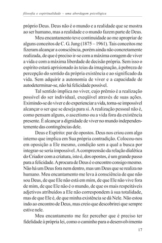 filosofia e espiritualidade – uma abordagem psicológica


próprio Deus. Deus não é o mundo e a realidade que se mostra
ao ser humano, mas a realidade e o mundo fazem parte de Deus.
       Meu encantamento teve continuidade ao me apropriar de
alguns conceitos de C. G. Jung (1875 – 1961). Tais conceitos me
fizeram alcançar a consciência, porém ainda não concretamente
realizada, de que é preciso ir-se com a máxima coragem de viver
a vida e com a máxima liberdade de decisão própria. Sem isso o
espírito estará aprisionado às teias da imaginação, à pobreza de
percepção do sentido da própria existência e ao significado da
vida. Sem adquirir a autonomia de viver e a capacidade de
autodeterminar-se, não há felicidade possível.
       Tal sentido implica no viver, cujo prêmio é a realização
possível do ser individual, exeqüível através de suas ações.
Eximindo-se do viver e do experienciar a vida, torna-se impossível
alcançar o ser que se deseja para si. A realização pessoal não é,
como pensam alguns, o ascetismo ou a vida fora da existência
presente. É alcançar a dignidade de viver no mundo independen-
temente das contingências dele.
       Deus e Espírito: par de opostos. Deus nos criou com algo
interno que implica em Sua própria contradição. Colocou-nos
em oposição a Ele mesmo, condição sem a qual a busca por
integrar-se seria impossível. A compreensão da relação dialética
do Criador com a criatura, isto é, dos opostos, é um grande passo
para a felicidade. A procura de Deus é o encontro consigo mesmo.
Não há um Deus fora nem dentro, mas um Deus que se realiza no
humano. Meu encantamento me leva à consciência de que não
sou Deus, de que Ele não está em mim, de que Ele não vive fora
de mim, de que Ele não é o mundo, de que os mais respeitáveis
adjetivos atribuídos a Ele não correspondem à sua totalidade,
mas de que Ele é, de que minha existência se dá Nele. Não estou
indo ao encontro de Deus, mas creio que descobrirei que sempre
estive nele.
       Meu encantamento me fez perceber que é preciso ter
fidelidade à própria lei, como o caminho para o desenvolvimento
                                                               17
 