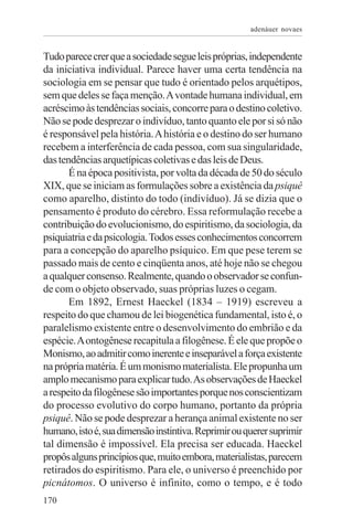 adenáuer novaes


Tudo parece crer que a sociedade segue leis próprias, independente
da iniciativa individual. Parece haver uma certa tendência na
sociologia em se pensar que tudo é orientado pelos arquétipos,
sem que deles se faça menção. A vontade humana individual, em
acréscimo às tendências sociais, concorre para o destino coletivo.
Não se pode desprezar o indivíduo, tanto quanto ele por si só não
é responsável pela história. A história e o destino do ser humano
recebem a interferência de cada pessoa, com sua singularidade,
das tendências arquetípicas coletivas e das leis de Deus.
       É na época positivista, por volta da década de 50 do século
XIX, que se iniciam as formulações sobre a existência da psiquê
como aparelho, distinto do todo (indivíduo). Já se dizia que o
pensamento é produto do cérebro. Essa reformulação recebe a
contribuição do evolucionismo, do espiritismo, da sociologia, da
psiquiatria e da psicologia. Todos esses conhecimentos concorrem
para a concepção do aparelho psíquico. Em que pese terem se
passado mais de cento e cinqüenta anos, até hoje não se chegou
a qualquer consenso. Realmente, quando o observador se confun-
de com o objeto observado, suas próprias luzes o cegam.
       Em 1892, Ernest Haeckel (1834 – 1919) escreveu a
respeito do que chamou de lei biogenética fundamental, isto é, o
paralelismo existente entre o desenvolvimento do embrião e da
espécie. A ontogênese recapitula a filogênese. É ele que propõe o
Monismo, ao admitir como inerente e inseparável a força existente
na própria matéria. É um monismo materialista. Ele propunha um
amplo mecanismo para explicar tudo. As observações de Haeckel
a respeito da filogênese são importantes porque nos conscientizam
do processo evolutivo do corpo humano, portanto da própria
psiquê. Não se pode desprezar a herança animal existente no ser
humano, isto é, sua dimensão instintiva. Reprimir ou querer suprimir
tal dimensão é impossível. Ela precisa ser educada. Haeckel
propôs alguns princípios que, muito embora, materialistas, parecem
retirados do espiritismo. Para ele, o universo é preenchido por
picnátomos. O universo é infinito, como o tempo, e é todo
170
 