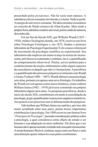 filosofia e espiritualidade – uma abordagem psicológica


preenchido pelos picnátomos. Não há vazio nem repouso. A
substância está em constante movimento e é eterna. Nada se perde.
A energia do universo é constante. Tal idéia encontra ressonância
no conceito de fluido cósmico de Allan Kardec. Mais tarde a
própria física admitirá a matéria universal, porém ainda de natureza
desconhecida.
       Foi em fins do Século XIX, que Wilhelm Wundt (1832 –
1920), médico fisiologista alemão, em 1874, escreveu um livro
sobre Psicologia Fisiológica e, em 1875, fundou o primeiro
laboratório de Psicologia Experimental. É ele o marco referencial
do nascimento da psicologia científica ou experimental. Seu
laboratório não implicou em muito avanço às teorias do incons-
ciente, pois buscava exatamente o contrário, isto é, a quantificação
do comportamento observável. Porém, serviu também para o
estabelecimento de noções embrionárias sobre alguns aspectos
da consciência ou daquilo que não é o inconsciente. A psicofísica
e a quantificação dos processos psíquicos se reiniciam com Wundt
e Gustav Fechner (1801 – 1887). Wundt afirmava uma psicologia
sem alma, portanto era apenas uma nova fisiologia. Os trabalhos
de Wundt servem apenas como marco histórico, muito embora
William James (1842 – 1919) já tivesse construído seu próprio
laboratório alguns anos antes. As pesquisas psicofísicas, desde o
início do século XIX, contribuíram em muito à consolidação da
psicologia, já que quantificaram os processos orgânicos instintivos.
Aos poucos esses processos iam se diferenciando dos psíquicos.
       Vale lembrar que William James era espírita e, por isso, não
muito acreditado entre seus pares, porém trouxe importantes
contribuições à psicologia. Em 1890 escreveu um famoso livro
“Princípios de Psicologia”, trazendo considerações práticas sobre
a psicologia, a qual considerava como objeto de estudo o ser
humano e sua adaptação ao meio ambiente. Ele dizia que o ser
humano não é apenas racional, existindo nele uma parte inconsciente.
A mente humana é flexível, contínua, segue como um fluxo, e seria
uma distorção querer reduzi-la a suas partes constituintes.
                                                                171
 