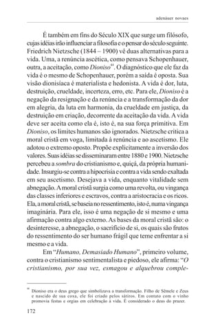 adenáuer novaes


       É também em fins do Século XIX que surge um filósofo,
cujas idéias irão influenciar a filosofia e o pensar do século seguinte.
Friedrich Nietzsche (1844 – 1900) vê duas alternativas para a
vida. Uma, a renúncia ascética, como pensava Schopenhauer,
outra, a aceitação, como Dioniso44. O diagnóstico que ele faz da
vida é o mesmo de Schopenhauer, porém a saída é oposta. Sua
visão dionisíaca é materialista e hedonista. A vida é dor, luta,
destruição, crueldade, incerteza, erro, etc. Para ele, Dioniso é a
negação da resignação e da renúncia e a transformação da dor
em alegria, da luta em harmonia, da crueldade em justiça, da
destruição em criação, decorrente da aceitação da vida. A vida
deve ser aceita como ela é, isto é, na sua força primitiva. Em
Dioniso, os limites humanos são ignorados. Nietzsche critica a
moral cristã em voga, limitada à renúncia e ao ascetismo. Ele
adotou o extremo oposto. Propõe explicitamente a inversão dos
valores. Suas idéias se disseminaram entre 1880 e 1900. Nietzsche
percebeu a sombra do cristianismo e, quiçá, da própria humani-
dade. Insurgiu-se contra a hipocrisia e contra a vida sendo exaltada
em seu ascetismo. Desejava a vida, enquanto vitalidade sem
abnegação. A moral cristã surgia como uma revolta, ou vingança
das classes inferiores e escravos, contra a aristocracia e os ricos.
Ela, a moral cristã, se baseia no ressentimento, isto é, numa vingança
imaginária. Para ele, isso é uma negação de si mesmo e uma
afirmação contra algo externo. As bases da moral cristã são: o
desinteresse, a abnegação, o sacrifício de si, os quais são frutos
do ressentimento do ser humano frágil que teme enfrentar a si
mesmo e a vida.
       Em “Humano, Demasiado Humano”, primeiro volume,
contra o cristianismo sentimentalista e piedoso, ele afirma: “O
cristianismo, por sua vez, esmagou e alquebrou comple-

44
     Dioniso era o deus grego que simbolizava a transformação. Filho de Sêmele e Zeus
     e nascido de sua coxa, ele foi criado pelos sátiros. Em contato com o vinho
     promovia festas e orgias em celebração à vida. É considerado o deus do prazer.

172
 