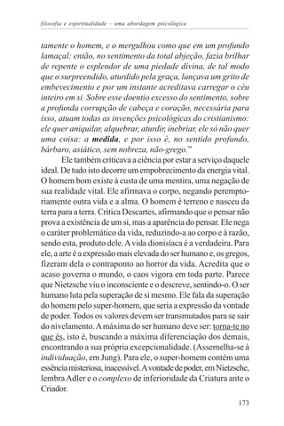 filosofia e espiritualidade – uma abordagem psicológica


tamente o homem, e o mergulhou como que em um profundo
lamaçal: então, no sentimento da total abjeção, fazia brilhar
de repente o esplendor de uma piedade divina, de tal modo
que o surpreendido, aturdido pela graça, lançava um grito de
embevecimento e por um instante acreditava carregar o céu
inteiro em si. Sobre esse doentio excesso do sentimento, sobre
a profunda corrupção de cabeça e coração, necessária para
isso, atuam todas as invenções psicológicas do cristianismo:
ele quer aniquilar, alquebrar, aturdir, inebriar, ele só não quer
uma coisa: a medida, e por isso é, no sentido profundo,
bárbaro, asiático, sem nobreza, não-grego.”
        Ele também criticava a ciência por estar a serviço daquele
ideal. De tudo isto decorre um empobrecimento da energia vital.
O homem bom existe à custa de uma mentira, uma negação de
sua realidade vital. Ele afirmava o corpo, negando perempto-
riamente outra vida e a alma. O homem é terreno e nasceu da
terra para a terra. Critica Descartes, afirmando que o pensar não
prova a existência de um si, mas a aparência do pensar. Ele nega
o caráter problemático da vida, reduzindo-a ao corpo e à razão,
sendo esta, produto dele. A vida dionisíaca é a verdadeira. Para
ele, a arte é a expressão mais elevada do ser humano e, os gregos,
fizeram dela o contraponto ao horror da vida. Acredita que o
acaso governa o mundo, o caos vigora em toda parte. Parece
que Nietzsche viu o inconsciente e o descreve, sentindo-o. O ser
humano luta pela superação de si mesmo. Ele fala da superação
do homem pelo super-homem, que seria a expressão da vontade
de poder. Todos os valores devem ser transmutados para se sair
do nivelamento. A máxima do ser humano deve ser: torna-te no
que és, isto é, buscando a máxima diferenciação dos demais,
encontrando a sua própria excepcionalidade. (Assemelha-se à
individuação, em Jung). Para ele, o super-homem contém uma
essência misteriosa, inacessível. A vontade de poder, em Nietzsche,
lembra Adler e o complexo de inferioridade da Criatura ante o
Criador.
                                                               173
 