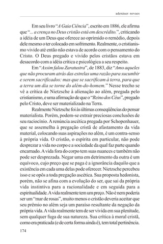 adenáuer novaes


       Em seu livro “A Gaia Ciência”, escrito em 1886, ele afirma
que “... a crença no Deus cristão está em descrédito.”, criticando
a idéia de um Deus que oferece ao oprimido o remédio, depois
dele mesmo o ter colocado em sofrimento. Realmente, o cristianis-
mo vivido até então não estava de acordo com o pensamento do
Cristo. O Deus pregado e vivido pelos cristãos estava em
desacordo com a idéia crítica e psicológica a seu respeito.
       Em “Assim falou Zaratustra”, de 1883, diz “Amo aqueles
que não procuram atrás das estrelas uma razão para sucumbir
e serem sacrificados: mas que se sacrificam à terra, para que
a terra um dia se torne do além-do-homem.” Nesse trecho se
vê a crítica de Nietzsche à alienação ao além, pregada pelo
cristianismo, e uma afirmação de que o “Reino dos Céus”, pregado
pelo Cristo, deve ser materializado na Terra.
       Realmente Nietzsche foi às últimas conseqüências do pensar
materialista. Porém, podem-se extrair preciosas conclusões de
seu raciocínio. A renúncia ascética pregada por Schopenhauer,
que se assemelha à pregação cristã de afastamento da vida
material, colocando suas aspirações no além, é um contra-senso
à própria vida. O cristão, o espírita em particular, não pode
desprezar a vida no corpo e a sociedade da qual faz parte quando
encarnado. A vida fora do corpo tem suas nuances e também não
pode ser desprezada. Negar uma em detrimento da outra é um
equívoco, cujo preço que se paga é a ignorância daquilo que a
existência em cada uma delas pode oferecer. Nietzsche percebeu
isso e se opôs a toda pregação ascética. Sua proposta hedonista,
porém, não se afina com a evolução do ser, que sai da própria
vida instintiva para a racionalidade e em seguida para a
espiritualidade. A vida realmente tem um preço. Não é nem poderia
ser um “mar de rosas”, muito menos o cristão deveria aceitar que
seu prêmio no além seja um paraíso resultante da negação da
própria vida. A vida realmente tem de ser vivida em sua plenitude,
sem qualquer fuga de sua natureza. Sua crítica à moral cristã,
como era praticada (e de certa forma ainda é), tem total pertinência.
174
 