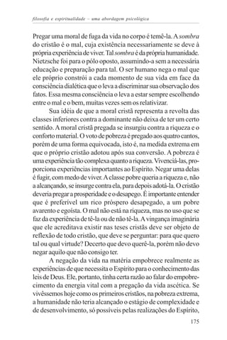 filosofia e espiritualidade – uma abordagem psicológica


Pregar uma moral de fuga da vida no corpo é temê-la. A sombra
do cristão é o mal, cuja existência necessariamente se deve à
própria experiência de viver. Tal sombra é da própria humanidade.
Nietzsche foi para o pólo oposto, assumindo-a sem a necessária
educação e preparação para tal. O ser humano nega o mal que
ele próprio constrói a cada momento de sua vida em face da
consciência dialética que o leva a discriminar sua observação dos
fatos. Essa mesma consciência o leva a estar sempre escolhendo
entre o mal e o bem, muitas vezes sem os relativizar.
       Sua idéia de que a moral cristã representa a revolta das
classes inferiores contra a dominante não deixa de ter um certo
sentido. A moral cristã pregada se insurgiu contra a riqueza e o
conforto material. O voto de pobreza é pregado aos quatro cantos,
porém de uma forma equivocada, isto é, na medida extrema em
que o próprio cristão adotou após sua conversão. A pobreza é
uma experiência tão complexa quanto a riqueza. Vivenciá-las, pro-
porciona experiências importantes ao Espírito. Negar uma delas
é fugir, com medo de viver. A classe pobre queria a riqueza e, não
a alcançando, se insurge contra ela, para depois adotá-la. O cristão
deveria pregar a prosperidade e o desapego. É importante entender
que é preferível um rico próspero desapegado, a um pobre
avarento e egoísta. O mal não está na riqueza, mas no uso que se
faz da experiência de tê-la ou de não tê-la. A vingança imaginária
que ele acreditava existir nas teses cristãs deve ser objeto de
reflexão de todo cristão, que deve se perguntar: para que quero
tal ou qual virtude? Decerto que devo querê-la, porém não devo
negar aquilo que não consigo ter.
       A negação da vida na matéria empobrece realmente as
experiências de que necessita o Espírito para o conhecimento das
leis de Deus. Ele, portanto, tinha certa razão ao falar do empobre-
cimento da energia vital com a pregação da vida ascética. Se
vivêssemos hoje como os primeiros cristãos, na pobreza extrema,
a humanidade não teria alcançado o estágio de complexidade e
de desenvolvimento, só possíveis pelas realizações do Espírito,
                                                                175
 