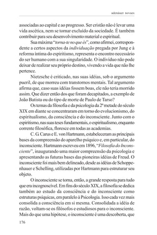 adenáuer novaes


associadas ao capital e ao progresso. Ser cristão não é levar uma
vida ascética, nem se tornar excluído da sociedade. É também
contribuir para seu desenvolvimento material e espiritual.
        Sua máxima “torna-te no que és”, como afirmei, correspon-
dente a certos aspectos da individuação pregada por Jung e à
reforma íntima do espiritismo, representa o encontro necessário
do ser humano com a sua singularidade. O indivíduo não pode
deixar de realizar seu próprio destino, vivendo a vida que não lhe
pertence.
        Nietzsche é criticado, nas suas idéias, sob o argumento
pueril, de que morreu com transtornos mentais. Tal argumento
afirma que, caso suas idéias fossem boas, ele não teria morrido
assim. Que dizer então dos que foram decapitados, a exemplo de
João Batista ou do tipo de morte de Paulo de Tarso?
        Os temas da filosofia e da psicologia da 2ª metade do século
XIX em diante se concentraram em torno do evolucionismo, do
espiritualismo, da consciência e do inconsciente. Junto com o
espiritismo, nas suas teses fundamentais, o espiritualismo, enquanto
corrente filosófica, floresce em todas as academias.
        C. G. Carus e E. von Hartmann, estabeleceram as principais
bases da compreensão do aparelho psíquico e, em particular, do
inconsciente. Hartmann escreveu em 1896, “Filosofia do Incons-
ciente”, inaugurando uma maior compreensão da psicologia e
apresentando as futuras bases das pioneiras idéias de Freud. O
inconsciente foi mais bem delineado, desde as idéias de Schoppe-
nhauer e Schelling, utilizadas por Hartmann para estruturar seu
objeto.
        O inconsciente se torna, então, a grande resposta para tudo
que era incognoscível. Em fins do século XIX, a filosofia se dedica
também ao estudo da consciência e do inconsciente como
estruturas psíquicas, em paralelo à Psicologia. Isso cada vez mais
consolida a consciência em si mesma. Consolidada a idéia de
razão, voltam-se os filósofos e estudiosos para o inconsciente.
Mais do que uma hipótese, o inconsciente é uma descoberta, que
176
 