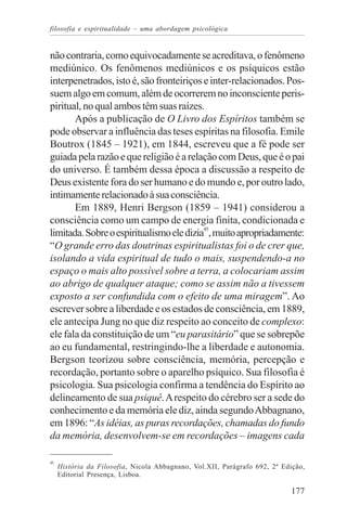 filosofia e espiritualidade – uma abordagem psicológica


não contraria, como equivocadamente se acreditava, o fenômeno
mediúnico. Os fenômenos mediúnicos e os psíquicos estão
interpenetrados, isto é, são fronteiriços e inter-relacionados. Pos-
suem algo em comum, além de ocorrerem no inconsciente peris-
piritual, no qual ambos têm suas raízes.
       Após a publicação de O Livro dos Espíritos também se
pode observar a influência das teses espíritas na filosofia. Emile
Boutrox (1845 – 1921), em 1844, escreveu que a fé pode ser
guiada pela razão e que religião é a relação com Deus, que é o pai
do universo. É também dessa época a discussão a respeito de
Deus existente fora do ser humano e do mundo e, por outro lado,
intimamente relacionado à sua consciência.
       Em 1889, Henri Bergson (1859 – 1941) considerou a
consciência como um campo de energia finita, condicionada e
limitada. Sobre o espiritualismo ele dizia45, muito apropriadamente:
“O grande erro das doutrinas espiritualistas foi o de crer que,
isolando a vida espiritual de tudo o mais, suspendendo-a no
espaço o mais alto possível sobre a terra, a colocariam assim
ao abrigo de qualquer ataque; como se assim não a tivessem
exposto a ser confundida com o efeito de uma miragem”. Ao
escrever sobre a liberdade e os estados de consciência, em 1889,
ele antecipa Jung no que diz respeito ao conceito de complexo:
ele fala da constituição de um “eu parasitário” que se sobrepõe
ao eu fundamental, restringindo-lhe a liberdade e autonomia.
Bergson teorizou sobre consciência, memória, percepção e
recordação, portanto sobre o aparelho psíquico. Sua filosofia é
psicologia. Sua psicologia confirma a tendência do Espírito ao
delineamento de sua psiquê. A respeito do cérebro ser a sede do
conhecimento e da memória ele diz, ainda segundo Abbagnano,
em 1896: “As idéias, as puras recordações, chamadas do fundo
da memória, desenvolvem-se em recordações – imagens cada

45
     História da Filosofia, Nicola Abbagnano, Vol.XII, Parágrafo 692, 2ª Edição,
     Editorial Presença, Lisboa.

                                                                           177
 