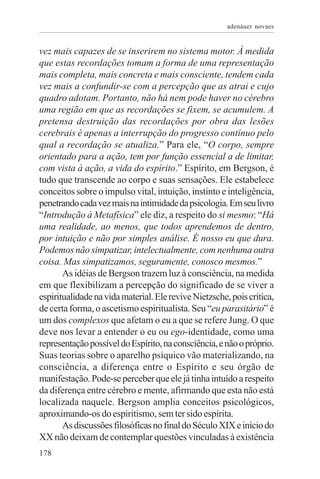 adenáuer novaes


vez mais capazes de se inserirem no sistema motor. À medida
que estas recordações tomam a forma de uma representação
mais completa, mais concreta e mais consciente, tendem cada
vez mais a confundir-se com a percepção que as atrai e cujo
quadro adotam. Portanto, não há nem pode haver no cérebro
uma região em que as recordações se fixem, se acumulem. A
pretensa destruição das recordações por obra das lesões
cerebrais é apenas a interrupção do progresso contínuo pelo
qual a recordação se atualiza.” Para ele, “O corpo, sempre
orientado para a ação, tem por função essencial a de limitar,
com vista à ação, a vida do espírito.” Espírito, em Bergson, é
tudo que transcende ao corpo e suas sensações. Ele estabelece
conceitos sobre o impulso vital, intuição, instinto e inteligência,
penetrando cada vez mais na intimidade da psicologia. Em seu livro
“Introdução à Metafísica” ele diz, a respeito do si mesmo: “Há
uma realidade, ao menos, que todos aprendemos de dentro,
por intuição e não por simples análise. É nosso eu que dura.
Podemos não simpatizar, intelectualmente, com nenhuma outra
coisa. Mas simpatizamos, seguramente, conosco mesmos.”
       As idéias de Bergson trazem luz à consciência, na medida
em que flexibilizam a percepção do significado de se viver a
espiritualidade na vida material. Ele revive Nietzsche, pois critica,
de certa forma, o ascetismo espiritualista. Seu “eu parasitário” é
um dos complexos que afetam o eu a que se refere Jung. O que
deve nos levar a entender o eu ou ego-identidade, como uma
representação possível do Espírito, na consciência, e não o próprio.
Suas teorias sobre o aparelho psíquico vão materializando, na
consciência, a diferença entre o Espírito e seu órgão de
manifestação. Pode-se perceber que ele já tinha intuído a respeito
da diferença entre cérebro e mente, afirmando que esta não está
localizada naquele. Bergson amplia conceitos psicológicos,
aproximando-os do espiritismo, sem ter sido espírita.
       As discussões filosóficas no final do Século XIX e início do
XX não deixam de contemplar questões vinculadas à existência
178
 