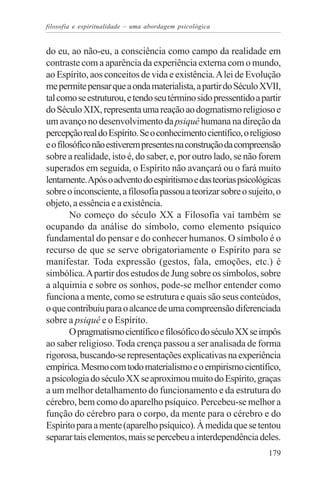 filosofia e espiritualidade – uma abordagem psicológica


do eu, ao não-eu, a consciência como campo da realidade em
contraste com a aparência da experiência externa com o mundo,
ao Espírito, aos conceitos de vida e existência. A lei de Evolução
me permite pensar que a onda materialista, a partir do Século XVII,
tal como se estruturou, e tendo seu término sido pressentido a partir
do Século XIX, representa uma reação ao dogmatismo religioso e
um avanço no desenvolvimento da psiquê humana na direção da
percepção real do Espírito. Se o conhecimento científico, o religioso
e o filosófico não estiverem presentes na construção da compreensão
sobre a realidade, isto é, do saber, e, por outro lado, se não forem
superados em seguida, o Espírito não avançará ou o fará muito
lentamente. Após o advento do espiritismo e das teorias psicológicas
sobre o inconsciente, a filosofia passou a teorizar sobre o sujeito, o
objeto, a essência e a existência.
        No começo do século XX a Filosofia vai também se
ocupando da análise do símbolo, como elemento psíquico
fundamental do pensar e do conhecer humanos. O símbolo é o
recurso de que se serve obrigatoriamente o Espírito para se
manifestar. Toda expressão (gestos, fala, emoções, etc.) é
simbólica. A partir dos estudos de Jung sobre os símbolos, sobre
a alquimia e sobre os sonhos, pode-se melhor entender como
funciona a mente, como se estrutura e quais são seus conteúdos,
o que contribuiu para o alcance de uma compreensão diferenciada
sobre a psiquê e o Espírito.
        O pragmatismo científico e filosófico do século XX se impôs
ao saber religioso. Toda crença passou a ser analisada de forma
rigorosa, buscando-se representações explicativas na experiência
empírica. Mesmo com todo materialismo e o empirismo científico,
a psicologia do século XX se aproximou muito do Espírito, graças
a um melhor detalhamento do funcionamento e da estrutura do
cérebro, bem como do aparelho psíquico. Percebeu-se melhor a
função do cérebro para o corpo, da mente para o cérebro e do
Espírito para a mente (aparelho psíquico). À medida que se tentou
separar tais elementos, mais se percebeu a interdependência deles.
                                                                  179
 