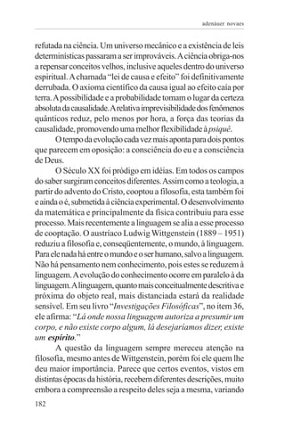adenáuer novaes


refutada na ciência. Um universo mecânico e a existência de leis
determinísticas passaram a ser improváveis. A ciência obriga-nos
a repensar conceitos velhos, inclusive aqueles dentro do universo
espiritual. A chamada “lei de causa e efeito” foi definitivamente
derrubada. O axioma científico da causa igual ao efeito caía por
terra. A possibilidade e a probabilidade tomam o lugar da certeza
absoluta da causalidade. A relativa imprevisibilidade dos fenômenos
quânticos reduz, pelo menos por hora, a força das teorias da
causalidade, promovendo uma melhor flexibilidade à psiquê.
       O tempo da evolução cada vez mais aponta para dois pontos
que parecem em oposição: a consciência do eu e a consciência
de Deus.
       O Século XX foi pródigo em idéias. Em todos os campos
do saber surgiram conceitos diferentes. Assim como a teologia, a
partir do advento do Cristo, cooptou a filosofia, esta também foi
e ainda o é, submetida à ciência experimental. O desenvolvimento
da matemática e principalmente da física contribuiu para esse
processo. Mais recentemente a linguagem se alia a esse processo
de cooptação. O austríaco Ludwig Wittgenstein (1889 – 1951)
reduziu a filosofia e, conseqüentemente, o mundo, à linguagem.
Para ele nada há entre o mundo e o ser humano, salvo a linguagem.
Não há pensamento nem conhecimento, pois estes se reduzem à
linguagem. A evolução do conhecimento ocorre em paralelo à da
linguagem. A linguagem, quanto mais conceitualmente descritiva e
próxima do objeto real, mais distanciada estará da realidade
sensível. Em seu livro “Investigações Filosóficas”, no item 36,
ele afirma: “Lá onde nossa linguagem autoriza a presumir um
corpo, e não existe corpo algum, lá desejaríamos dizer, existe
um espírito.”
       A questão da linguagem sempre mereceu atenção na
filosofia, mesmo antes de Wittgenstein, porém foi ele quem lhe
deu maior importância. Parece que certos eventos, vistos em
distintas épocas da história, recebem diferentes descrições, muito
embora a compreensão a respeito deles seja a mesma, variando
182
 