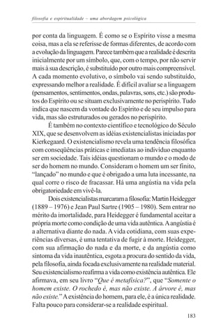 filosofia e espiritualidade – uma abordagem psicológica


por conta da linguagem. É como se o Espírito visse a mesma
coisa, mas a ela se referisse de formas diferentes, de acordo com
a evolução da linguagem. Parece também que a realidade é descrita
inicialmente por um símbolo, que, com o tempo, por não servir
mais à sua descrição, é substituído por outro mais compreensível.
A cada momento evolutivo, o símbolo vai sendo substituído,
expressando melhor a realidade. É difícil avaliar se a linguagem
(pensamentos, sentimentos, ondas, palavras, sons, etc.) são produ-
tos do Espírito ou se situam exclusivamente no perispírito. Tudo
indica que nascem da vontade do Espírito e de seu impulso para
vida, mas são estruturados ou gerados no perispírito.
       É também no contexto científico e tecnológico do Século
XIX, que se desenvolvem as idéias existencialistas iniciadas por
Kierkegaard. O existencialismo revela uma tendência filosófica
com conseqüências práticas e imediatas ao indivíduo enquanto
ser em sociedade. Tais idéias questionam o mundo e o modo de
ser do homem no mundo. Consideram o homem um ser finito,
“lançado” no mundo e que é obrigado a uma luta incessante, na
qual corre o risco de fracassar. Há uma angústia na vida pela
obrigatoriedade em vivê-la.
       Dois existencialistas marcaram a filosofia: Martin Heidegger
(1889 – 1976) e Jean Paul Sartre (1905 – 1980). Sem entrar no
mérito da imortalidade, para Heidegger é fundamental aceitar a
própria morte como condição de uma vida autêntica. A angústia é
a alternativa diante do nada. A vida cotidiana, com suas expe-
riências diversas, é uma tentativa de fugir à morte. Heidegger,
com sua afirmação do nada e da morte, e da angústia como
sintoma da vida inautêntica, esgota a procura do sentido da vida,
pela filosofia, ainda focada exclusivamente na realidade material.
Seu existencialismo reafirma a vida como existência autêntica. Ele
afirmava, em seu livro “Que é metafísica?”, que “Somente o
homem existe. O rochedo é, mas não existe. A árvore é, mas
não existe.” A existência do homem, para ele, é a única realidade.
Falta pouco para considerar-se a realidade espiritual.
                                                               183
 