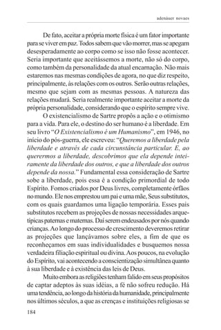 adenáuer novaes


       De fato, aceitar a própria morte física é um fator importante
para se viver em paz. Todos sabem que vão morrer, mas se apegam
desesperadamente ao corpo como se isso não fosse acontecer.
Seria importante que aceitássemos a morte, não só do corpo,
como também da personalidade da atual encarnação. Não mais
estaremos nas mesmas condições de agora, no que diz respeito,
principalmente, às relações com os outros. Serão outras relações,
mesmo que sejam com as mesmas pessoas. A natureza das
relações mudará. Seria realmente importante aceitar a morte da
própria personalidade, considerando que o espírito sempre vive.
       O existencialismo de Sartre propôs a ação e o otimismo
para a vida. Para ele, o destino do ser humano é a liberdade. Em
seu livro “O Existencialismo é um Humanismo”, em 1946, no
início do pós-guerra, ele escreveu: “Queremos a liberdade pela
liberdade e através de cada circunstância particular. E, ao
querermos a liberdade, descobrimos que ela depende intei-
ramente da liberdade dos outros, e que a liberdade dos outros
depende da nossa.” Fundamental essa consideração de Sartre
sobe a liberdade, pois essa é a condição primordial de todo
Espírito. Fomos criados por Deus livres, completamente órfãos
no mundo. Ele nos emprestou um pai e uma mãe, Seus substitutos,
com os quais guardamos uma ligação temporária. Esses pais
substitutos recebem as projeções de nossas necessidades arque-
típicas paternas e maternas. Daí serem endeusados por nós quando
crianças. Ao longo do processo de crescimento deveremos retirar
as projeções que lançávamos sobre eles, a fim de que os
reconheçamos em suas individualidades e busquemos nossa
verdadeira filiação espiritual ou divina. Aos poucos, na evolução
do Espírito, vai acontecendo a conscientização simultânea quanto
à sua liberdade e à existência das leis de Deus.
       Muito embora as religiões tenham falido em seus propósitos
de captar adeptos às suas idéias, a fé não sofreu redução. Há
uma tendência, ao longo da história da humanidade, principalmente
nos últimos séculos, a que as crenças e instituições religiosas se
184
 