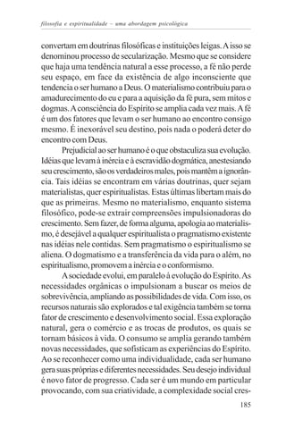 filosofia e espiritualidade – uma abordagem psicológica


convertam em doutrinas filosóficas e instituições leigas. A isso se
denominou processo de secularização. Mesmo que se considere
que haja uma tendência natural a esse processo, a fé não perde
seu espaço, em face da existência de algo inconsciente que
tendencia o ser humano a Deus. O materialismo contribuiu para o
amadurecimento do eu e para a aquisição da fé pura, sem mitos e
dogmas. A consciência do Espírito se amplia cada vez mais. A fé
é um dos fatores que levam o ser humano ao encontro consigo
mesmo. É inexorável seu destino, pois nada o poderá deter do
encontro com Deus.
       Prejudicial ao ser humano é o que obstaculiza sua evolução.
Idéias que levam à inércia e à escravidão dogmática, anestesiando
seu crescimento, são os verdadeiros males, pois mantêm a ignorân-
cia. Tais idéias se encontram em várias doutrinas, quer sejam
materialistas, quer espiritualistas. Estas últimas libertam mais do
que as primeiras. Mesmo no materialismo, enquanto sistema
filosófico, pode-se extrair compreensões impulsionadoras do
crescimento. Sem fazer, de forma alguma, apologia ao materialis-
mo, é desejável a qualquer espiritualista o pragmatismo existente
nas idéias nele contidas. Sem pragmatismo o espiritualismo se
aliena. O dogmatismo e a transferência da vida para o além, no
espiritualismo, promovem a inércia e o conformismo.
       A sociedade evolui, em paralelo à evolução do Espírito. As
necessidades orgânicas o impulsionam a buscar os meios de
sobrevivência, ampliando as possibilidades de vida. Com isso, os
recursos naturais são explorados e tal exigência também se torna
fator de crescimento e desenvolvimento social. Essa exploração
natural, gera o comércio e as trocas de produtos, os quais se
tornam básicos à vida. O consumo se amplia gerando também
novas necessidades, que sofisticam as experiências do Espírito.
Ao se reconhecer como uma individualidade, cada ser humano
gera suas próprias e diferentes necessidades. Seu desejo individual
é novo fator de progresso. Cada ser é um mundo em particular
provocando, com sua criatividade, a complexidade social cres-
                                                               185
 