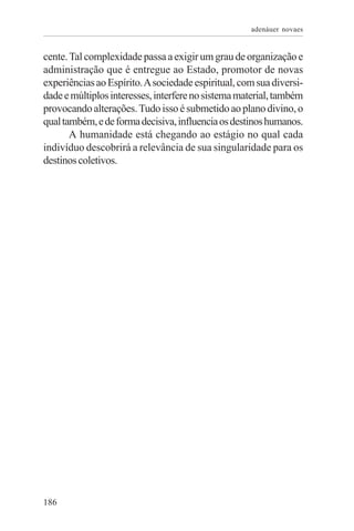adenáuer novaes


cente. Tal complexidade passa a exigir um grau de organização e
administração que é entregue ao Estado, promotor de novas
experiências ao Espírito. A sociedade espiritual, com sua diversi-
dade e múltiplos interesses, interfere no sistema material, também
provocando alterações. Tudo isso é submetido ao plano divino, o
qual também, e de forma decisiva, influencia os destinos humanos.
       A humanidade está chegando ao estágio no qual cada
indivíduo descobrirá a relevância de sua singularidade para os
destinos coletivos.




186
 