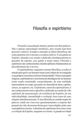 filosofia e espiritualidade – uma abordagem psicológica




                            Filosofia e espiritismo



       Filosofia é auscultação interior, porém com fins práticos.
Não é apenas especulação metafísica, pois resulta num bem
pessoal e coletivo. Estudar e entender as idéias filosóficas são
como penetrar em si mesmo e na alma coletiva. É um ganho ao
Espírito. Quando esse estudo é dedicado simultaneamente às
questões do espírito, esse ganho é muito maior. Filosofia e
espiritismo são conhecimentos interdisciplinares fundamentais ao
descobrimento do si mesmo.
       O espiritualismo, enquanto corrente filosófica, se refere à
atitude pela qual o ser humano toma como objeto de investigação
a sua própria consciência interior (interioridade). Numa concepção
religiosa, espiritualismo é uma forma de abordagem do ser humano
como sendo constituído, essencialmente, de uma realidade
transcendente ao corpo, que pode ser chamada de alma, espírito,
atman, eu superior, etc. Espiritismo, ramo do espiritualismo, é
um conhecimento mais específico, dedicado ao estudo da vida
espiritual, da reencarnação, da existência do Espírito, de sua
individualidade, imortalidade e evolução, bem como de suas
relações interdimensionais. É uma filosofia no sentido amplo da
palavra, tendo em vista seus questionamentos a respeito dos
porquês da vida, da mesma forma que é uma religião, pelas suas
conseqüências morais. A doutrina do espiritismo tem como cerne
a evolução do Espírito, enquanto ser eterno. A grande novidade
                                                              187
 