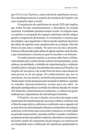 adenáuer novaes


que O Livro dos Espíritos, marco inicial do espiritismo, trouxe,
foi a abordagem precisa a respeito da existência do Espírito e de
suas ocupações após a morte.
       O surgimento do espiritismo no século XIX não implica
que tenha havido simultaneamente a descoberta do mundo
espiritual. A realidade espiritual sempre existiu. As relações entre
os espíritos e a ocupação dos espaços espirituais são tão antigas
quanto o surgimento do humano. As orientações e sistemas que
são intuídos e que organizam a vida no mundo espiritual, decorrem
das idéias de espíritos mais amadurecidos na evolução. Não são
frutos de uma única verdade. No universo ela não é presente.
Estamos influenciados pelas idéias de alguns espíritos mais lúcidos,
e que estruturaram o sistema no qual se encontra o ser humano.
       O conhecimento espírita se assenta sobre bases sólidas,
referendadas pelo conhecimento milenar da humanidade, muito
embora, na atualidade, o trabalho de experimentação e validação
científica deixe a desejar. Sua doutrina tem raízes na Filosofia e na
religião até sua época, não sendo fruto de mera especulação de
uma pessoa ou de um grupo. Os conhecimentos que traz se
encontram, em sua maioria, na história do pensamento humano.
Ainda requer muitas pesquisas para aceitação acadêmica, segundo
os métodos internacionalmente aceitos para um saber. As
alterações paradigmáticas ocorridas nas últimas décadas do século
XX ainda não contaminaram as academias, e a ciência em geral,
ainda presas e dependentes de metodologias limitadas.
       O Espírito, em sua evolução, necessitou da magia como
instrumento de manifestação de sua psiquê coletiva, teorizou com
a filosofia especulativa, enfrentou o confronto com o sagrado sob
as mais diversas denominações durante o predomínio da teologia,
conectou-se de forma mais consciente à natureza e à criatividade
no período renascentista, entendeu melhor o mundo e também o
seu pensar na fase racionalista-empirista, descobriu os mecanismos
da mente a partir do surgimento da psicologia e se expressa em
sua integridade com a codificação do espiritismo, preparando-se
188
 