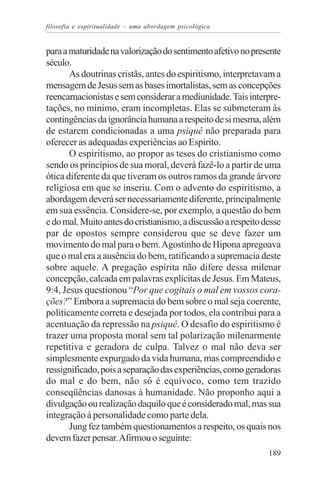 filosofia e espiritualidade – uma abordagem psicológica


para a maturidade na valorização do sentimento afetivo no presente
século.
       As doutrinas cristãs, antes do espiritismo, interpretavam a
mensagem de Jesus sem as bases imortalistas, sem as concepções
reencarnacionistas e sem considerar a mediunidade. Tais interpre-
tações, no mínimo, eram incompletas. Elas se submeteram às
contingências da ignorância humana a respeito de si mesma, além
de estarem condicionadas a uma psiquê não preparada para
oferecer as adequadas experiências ao Espírito.
       O espiritismo, ao propor as teses do cristianismo como
sendo os princípios de sua moral, deverá fazê-lo a partir de uma
ótica diferente da que tiveram os outros ramos da grande árvore
religiosa em que se inseriu. Com o advento do espiritismo, a
abordagem deverá ser necessariamente diferente, principalmente
em sua essência. Considere-se, por exemplo, a questão do bem
e do mal. Muito antes do cristianismo, a discussão a respeito desse
par de opostos sempre considerou que se deve fazer um
movimento do mal para o bem. Agostinho de Hipona apregoava
que o mal era a ausência do bem, ratificando a supremacia deste
sobre aquele. A pregação espírita não difere dessa milenar
concepção, calcada em palavras explícitas de Jesus. Em Mateus,
9:4, Jesus questionou “Por que cogitais o mal em vossos cora-
ções?” Embora a supremacia do bem sobre o mal seja coerente,
politicamente correta e desejada por todos, ela contribui para a
acentuação da repressão na psiquê. O desafio do espiritismo é
trazer uma proposta moral sem tal polarização milenarmente
repetitiva e geradora de culpa. Talvez o mal não deva ser
simplesmente expurgado da vida humana, mas compreendido e
ressignificado, pois a separação das experiências, como geradoras
do mal e do bem, não só é equívoco, como tem trazido
conseqüências danosas à humanidade. Não proponho aqui a
divulgação ou realização daquilo que é considerado mal, mas sua
integração à personalidade como parte dela.
       Jung fez também questionamentos a respeito, os quais nos
devem fazer pensar. Afirmou o seguinte:
                                                               189
 