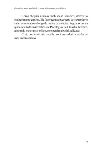 filosofia e espiritualidade – uma abordagem psicológica


      Como cheguei a essas conclusões? Primeiro, através do
conhecimento espírita. Ele favoreceu a descoberta de meu próprio
saber acumulado ao longo de muitas existências. Segundo, com a
ajuda de estudos sistemáticos de Psicologia e de Filosofia. Terceiro,
apurando meu senso crítico, sem perder a espiritualidade.
      Creio que lendo este trabalho você entenderá as razões de
meu encantamento.




                                                                  19
 