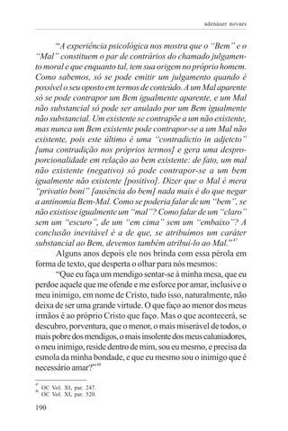 adenáuer novaes


      “A experiência psicológica nos mostra que o “Bem” e o
“Mal” constituem o par de contrários do chamado julgamen-
to moral e que enquanto tal, tem sua origem no próprio homem.
Como sabemos, só se pode emitir um julgamento quando é
possível o seu oposto em termos de conteúdo. A um Mal aparente
só se pode contrapor um Bem igualmente aparente, e um Mal
não substancial só pode ser anulado por um Bem igualmente
não substancial. Um existente se contrapõe a um não existente,
mas nunca um Bem existente pode contrapor-se a um Mal não
existente, pois este último é uma “contradictio in adjetcto”
[uma contradição nos próprios termos] e gera uma despro-
porcionalidade em relação ao bem existente: de fato, um mal
não existente (negativo) só pode contrapor-se a um bem
igualmente não existente [positivo]. Dizer que o Mal é mera
“privatio boni” [ausência do bem] nada mais é do que negar
a antinomia Bem-Mal. Como se poderia falar de um “bem”, se
não existisse igualmente um “mal”? Como falar de um “claro”
sem um “escuro”, de um “em cima” sem um “embaixo”? A
conclusão inevitável é a de que, se atribuímos um caráter
                                                            47
substancial ao Bem, devemos também atribuí-lo ao Mal.”
      Alguns anos depois ele nos brinda com essa pérola em
forma de texto, que desperta o olhar para nós mesmos:
      “Que eu faça um mendigo sentar-se à minha mesa, que eu
perdoe aquele que me ofende e me esforce por amar, inclusive o
meu inimigo, em nome de Cristo, tudo isso, naturalmente, não
deixa de ser uma grande virtude. O que faço ao menor dos meus
irmãos é ao próprio Cristo que faço. Mas o que acontecerá, se
descubro, porventura, que o menor, o mais miserável de todos, o
mais pobre dos mendigos, o mais insolente dos meus caluniadores,
o meu inimigo, reside dentro de mim, sou eu mesmo, e precisa da
esmola da minha bondade, e que eu mesmo sou o inimigo que é
necessário amar?” 48
47
48
     OC Vol. XI, par. 247.
     OC Vol. XI, par. 520.

190
 