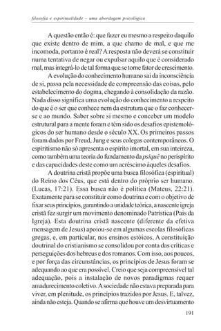 filosofia e espiritualidade – uma abordagem psicológica


       A questão então é: que fazer eu mesmo a respeito daquilo
que existe dentro de mim, a que chamo de mal, e que me
incomoda, portanto é real? A resposta não deverá se constituir
numa tentativa de negar ou expulsar aquilo que é considerado
mal, mas integrá-lo de tal forma que se torne fator de crescimento.
       A evolução do conhecimento humano sai da inconsciência
de si, passa pela necessidade de compreensão das coisas, pelo
estabelecimento do dogma, chegando à consolidação da razão.
Nada disso significa uma evolução do conhecimento a respeito
do que é o ser que conhece nem da estrutura que o faz conhecer-
se e ao mundo. Saber sobre si mesmo e conceber um modelo
estrutural para a mente foram e têm sido os desafios epistemoló-
gicos do ser humano desde o século XX. Os primeiros passos
foram dados por Freud, Jung e seus colegas contemporâneos. O
espiritismo não só apresenta o espírito imortal, em sua inteireza,
como também uma teoria do fundamento da psiquê no perispírito
e das capacidades deste como um acréscimo àqueles desafios.
       A doutrina cristã propõe uma busca filosófica (espiritual)
do Reino dos Céus, que está dentro do próprio ser humano.
(Lucas, 17:21). Essa busca não é política (Mateus, 22:21).
Exatamente para se constituir como doutrina e com o objetivo de
fixar seus princípios, garantindo a unidade teórica, a nascente igreja
cristã fez surgir um movimento denominado Patrística (Pais da
Igreja). Esta doutrina cristã nascente (diferente da efetiva
mensagem de Jesus) apoiou-se em algumas escolas filosóficas
gregas, e, em particular, nos ensinos estóicos. A constituição
doutrinal do cristianismo se consolidou por conta das críticas e
perseguições dos hebreus e dos romanos. Com isso, aos poucos,
e por força das circunstâncias, os princípios de Jesus foram se
adequando ao que era possível. Creio que seja compreensível tal
adequação, pois a instalação de novos paradigmas requer
amadurecimento coletivo. A sociedade não estava preparada para
viver, em plenitude, os princípios trazidos por Jesus. E, talvez,
ainda não esteja. Quando se afirma que houve um desvirtuamento
                                                                  191
 