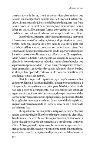 adenáuer novaes


da mensagem de Jesus, isto é uma consideração sintética que
deveria ser acompanhada de uma análise histórica. Certamente,
tal desvirtuamento não foi um ato deliberado de alguém, mas fruto
de um processo natural de acomodação e inculturação de um
saber em outro. São, de certa forma, conversões coletivas que
modificam imediatamente a história de um povo e de sua cultura.
       O espiritismo, enquanto saber (conhecimento) que se propõe
a demonstrar a existência dos espíritos, independe de uma moral,
porém, sem ela, faltaria um certo sentido evolutivo para sua
realidade. Allan Kardec colocava o conhecimento científico
(observação e experimentação) como sendo superior ou balizador.
Para ele, como racionalista que era, a ciência teria a última palavra.
Allan Kardec submete o saber espírita à ciência de sua época. A
ciência de hoje exige novos métodos, muito além daqueles que
vigoravam à época de Allan Kardec. Existem exigências protoco-
lares que podem ser obedecidas ou não pelo espiritismo. Porém,
se almejar fazer parte do restrito círculo do saber científico, terá
de adequar-se às suas regras.
       O tríplice aspecto do espiritismo, que propõe uma concilia-
ção entre Ciência, Filosofia e Religião, ainda pertence ao ideal e à
interpretação que se dá aos seus princípios. Não há, e talvez ainda
não seja possível, o surgimento, nos três campos do saber, de
argumentos conciliatórios consistentes, de experimentos valida-
dores e de revelações racionais e pragmáticas, que possam atender
às exigências inerentes a cada um deles. A realidade espiritual,
enquanto dimensão real da existência, deverá ser o campo de
partida para isso.
       O espiritismo, em sua prática religiosa, tem se colocado
aquém da especulação filosófica e da experimentação cientifica.
Isso limita seu desenvolvimento enquanto saber, faltando-lhe a
força viva da renovação de conceitos e o surgimento de novas
idéias. A divulgação do espiritismo, bem como a sua prática, deve
atentar para a tendência coletiva consciente e para a inconsciente.
A primeira mantém antigos paradigmas, mesmo lidando com o
192
 