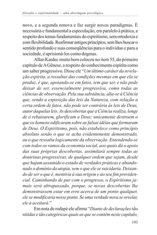 filosofia e espiritualidade – uma abordagem psicológica


novo, e a segunda renova e faz surgir novos paradigmas. É
necessária e fundamental a especulação, em paralelo à prática, a
respeito dos temas fundamentais do espiritismo, sem ortodoxia e
com flexibilidade. Reafirmar antigos princípios, sem lhes buscar o
sentido profundo e suas conseqüências para o indivíduo e para a
sociedade, é aprisioná-los como dogmas.
       Allan Kardec muito bem colocou no item 55, do primeiro
capítulo de A Gênese, a respeito do conhecimento espírita como
um saber progressivo. Disse ele “Um último caráter da revela-
ção espírita, a ressaltar das condições mesmas em que ela se
produz, é que, apoiando-se em fatos, tem que ser, e não pode
deixar de ser, essencialmente progressiva, como todas as
ciências de observação. Pela sua substância, alia-se à Ciência
que, sendo a exposição das leis da Natureza, com relação a
certa ordem de fatos, não pode ser contrária às leis de Deus,
autor daquelas leis. As descobertas que a Ciência realiza, longe
de o rebaixarem, glorificam a Deus; unicamente destroem o
que os homens edificaram sobre as falsas idéias que formaram
de Deus. O Espiritismo, pois, não estabelece como princípio
absoluto senão o que se acha evidentemente demonstrado,
ou o que ressalta logicamente da observação. Entendendo-se
com todos os ramos da economia social, aos quais dá o apoio
das suas próprias descobertas, assimilará sempre todas as
doutrinas progressivas, de qualquer ordem que sejam, desde
que hajam assumido o estado de verdades práticas e abando-
nado o domínio da utopia, sem o que ele se suicidaria. Deixan-
do de ser o que é, mentiria à sua origem e ao seu fim providen-
cial. Caminhando de par com o progresso, o Espiritismo ja-
mais será ultrapassado, porque, se novas descobertas lhe
demonstrassem estar em erro acerca de um ponto qualquer,
ele se modificaria nesse ponto. Se uma verdade nova se revelar,
ele a aceitará.”
       Em nota de rodapé ele afirma “Diante de declarações tão
nítidas e tão categóricas quais as que se contêm neste capítulo,
                                                              193
 