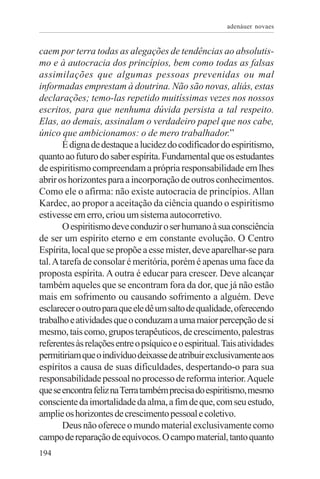 adenáuer novaes


caem por terra todas as alegações de tendências ao absolutis-
mo e à autocracia dos princípios, bem como todas as falsas
assimilações que algumas pessoas prevenidas ou mal
informadas emprestam à doutrina. Não são novas, aliás, estas
declarações; temo-las repetido muitíssimas vezes nos nossos
escritos, para que nenhuma dúvida persista a tal respeito.
Elas, ao demais, assinalam o verdadeiro papel que nos cabe,
único que ambicionamos: o de mero trabalhador.”
        É digna de destaque a lucidez do codificador do espiritismo,
quanto ao futuro do saber espírita. Fundamental que os estudantes
de espiritismo compreendam a própria responsabilidade em lhes
abrir os horizontes para a incorporação de outros conhecimentos.
Como ele o afirma: não existe autocracia de princípios. Allan
Kardec, ao propor a aceitação da ciência quando o espiritismo
estivesse em erro, criou um sistema autocorretivo.
        O espiritismo deve conduzir o ser humano à sua consciência
de ser um espírito eterno e em constante evolução. O Centro
Espírita, local que se propõe a esse mister, deve aparelhar-se para
tal. A tarefa de consolar é meritória, porém é apenas uma face da
proposta espírita. A outra é educar para crescer. Deve alcançar
também aqueles que se encontram fora da dor, que já não estão
mais em sofrimento ou causando sofrimento a alguém. Deve
esclarecer o outro para que ele dê um salto de qualidade, oferecendo
trabalho e atividades que o conduzam a uma maior percepção de si
mesmo, tais como, grupos terapêuticos, de crescimento, palestras
referentes às relações entre o psíquico e o espiritual. Tais atividades
permitiriam que o indivíduo deixasse de atribuir exclusivamente aos
espíritos a causa de suas dificuldades, despertando-o para sua
responsabilidade pessoal no processo de reforma interior. Aquele
que se encontra feliz na Terra também precisa do espiritismo, mesmo
consciente da imortalidade da alma, a fim de que, com seu estudo,
amplie os horizontes de crescimento pessoal e coletivo.
        Deus não oferece o mundo material exclusivamente como
campo de reparação de equívocos. O campo material, tanto quanto
194
 