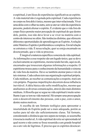 filosofia e espiritualidade – uma abordagem psicológica


o espiritual, é um lócus de experiências significativas ao espírito.
A vida material não é esgotada pela espiritual. Cada experiência
no corpo ou fora dele é única, mesmo que inter-relacionada. Viver
uma delas com o olhar na outra, sem se ater ao valor da experiência
presente, poderá alienar o espírito. É evidente que a vida fora do
corpo físico permite maior percepção do espiritual do que dentro
dele, porém, isso não deve levar a se viver na matéria com o
centro do interesse no além. São instâncias distintas, que oferecem
diferentes oportunidades de aprendizagem ao Espírito. A relação
entre Matéria e Espírito é problemática e complexa. Em tal relação
se estrutura a vida. É nessa relação, quer se esteja encarnado ou
desencarnado, que a vida se processa.
        É inegável a natureza específica e concreta da vida espiritual.
As informações a esse respeito são um legado único, que se deve
exclusivamente ao espiritismo, mesmo tendo havido, aqui ou ali,
encarnados que trouxeram algumas informações a respeito. O
espiritismo trouxe para o conhecimento da humanidade o sistema
de vida fora da matéria. Deve-se também atentar para o viés de
tais sistemas. Cada cultura tem sua organização espiritual própria.
Cada médium, ao receber as comunicações a respeito, trará um
viés próprio. Pequenas imperfeições decorrem dessa influência
inevitável. A idéia básica não sofre modificações, mesmo que
analisemos as diversas comunicações, através dos mais distintos
médiuns. A filosofia que se segue na vida espiritual é muito seme-
lhante à que se tem na vida material. Há sempre uma preocupação
com o desenvolvimento das pessoas, com a paz, com o amor,
dentre outros motivos.
        A escolha de um formato teológico para apresentar a
imortalidade do Espírito pode ser a mais adequada, porém as
razões para tal não são suficientemente claras. Tal formato,
considerando a distância que nos separa no tempo, se assemelha
à teocracia medieval. A vida espiritual deveria ser apresentada tal
qual ocorre e não como se fosse resumida a um grande hospital
ou a um vale de lágrimas. É preciso que os espíritos desencar-
                                                                   195
 
