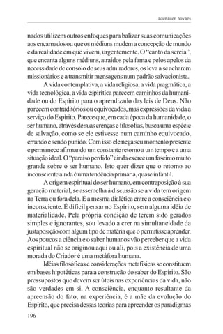 adenáuer novaes


nados utilizem outros enfoques para balizar suas comunicações
aos encarnados ou que os médiuns mudem a concepção de mundo
e da realidade em que vivem, urgentemente. O “canto da sereia”,
que encanta alguns médiuns, atraídos pela fama e pelos apelos da
necessidade de consolo de seus admiradores, os leva a se acharem
missionários e a transmitir mensagens num padrão salvacionista.
       A vida contemplativa, a vida religiosa, a vida pragmática, a
vida tecnológica, a vida espirítica parecem caminhos da humani-
dade ou do Espírito para o aprendizado das leis de Deus. Não
parecem contraditórios ou equivocados, mas expressões da vida a
serviço do Espírito. Parece que, em cada época da humanidade, o
ser humano, através de suas crenças e filosofias, busca uma espécie
de salvação, como se ele estivesse num caminho equivocado,
errando e sendo punido. Com isso ele nega seu momento presente
e permanece afirmando um constante retorno a um tempo e a uma
situação ideal. O “paraíso perdido” ainda exerce um fascínio muito
grande sobre o ser humano. Isto quer dizer que o retorno ao
inconsciente ainda é uma tendência primária, quase infantil.
       A origem espiritual do ser humano, em contraposição à sua
geração material, se assemelha à discussão se a vida tem origem
na Terra ou fora dela. É a mesma dialética entre a consciência e o
inconsciente. É difícil pensar no Espírito, sem alguma idéia de
materialidade. Pela própria condição de terem sido gerados
simples e ignorantes, sou levado a crer na simultaneidade da
justaposição com algum tipo de matéria que o permitisse aprender.
Aos poucos a ciência e o saber humanos vão perceber que a vida
espiritual não se originou aqui ou ali, pois a existência de uma
morada do Criador é uma metáfora humana.
       Idéias filosóficas e considerações metafísicas se constituem
em bases hipotéticas para a construção do saber do Espírito. São
pressupostos que devem ser úteis nas experiências da vida, não
são verdades em si. A consciência, enquanto resultante da
apreensão do fato, na experiência, é a mãe da evolução do
Espírito, que precisa dessas teorias para apreender os paradigmas
196
 