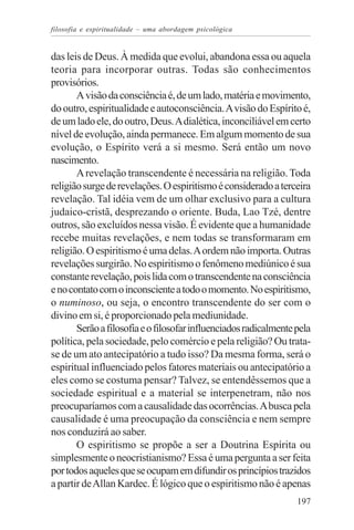 filosofia e espiritualidade – uma abordagem psicológica


das leis de Deus. À medida que evolui, abandona essa ou aquela
teoria para incorporar outras. Todas são conhecimentos
provisórios.
       A visão da consciência é, de um lado, matéria e movimento,
do outro, espiritualidade e autoconsciência. A visão do Espírito é,
de um lado ele, do outro, Deus. A dialética, inconciliável em certo
nível de evolução, ainda permanece. Em algum momento de sua
evolução, o Espírito verá a si mesmo. Será então um novo
nascimento.
       A revelação transcendente é necessária na religião. Toda
religião surge de revelações. O espiritismo é considerado a terceira
revelação. Tal idéia vem de um olhar exclusivo para a cultura
judaico-cristã, desprezando o oriente. Buda, Lao Tzé, dentre
outros, são excluídos nessa visão. É evidente que a humanidade
recebe muitas revelações, e nem todas se transformaram em
religião. O espiritismo é uma delas. A ordem não importa. Outras
revelações surgirão. No espiritismo o fenômeno mediúnico é sua
constante revelação, pois lida com o transcendente na consciência
e no contato com o inconsciente a todo o momento. No espiritismo,
o numinoso, ou seja, o encontro transcendente do ser com o
divino em si, é proporcionado pela mediunidade.
       Serão a filosofia e o filosofar influenciados radicalmente pela
política, pela sociedade, pelo comércio e pela religião? Ou trata-
se de um ato antecipatório a tudo isso? Da mesma forma, será o
espiritual influenciado pelos fatores materiais ou antecipatório a
eles como se costuma pensar? Talvez, se entendêssemos que a
sociedade espiritual e a material se interpenetram, não nos
preocuparíamos com a causalidade das ocorrências. A busca pela
causalidade é uma preocupação da consciência e nem sempre
nos conduzirá ao saber.
       O espiritismo se propõe a ser a Doutrina Espírita ou
simplesmente o neocristianismo? Essa é uma pergunta a ser feita
por todos aqueles que se ocupam em difundir os princípios trazidos
a partir de Allan Kardec. É lógico que o espiritismo não é apenas
                                                                  197
 