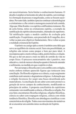 adenáuer novaes


um neocristianismo. Seria limitar o conhecimento humano. O
desafio é ampliar os horizontes do saber do espírito, sem restringi-
lo à formação de pessoas evangelizadas, como se fossem sacer-
dotes. Por outro lado, também é preciso continuar a desmitologizar
o cristianismo e a lhe extrair a mensagem essencial nele contida.
Algo que Allan Kardec e os espíritos codificadores tentaram. Há,
de certa forma, mitos no cristianismo espírita, a exemplo da
santificação de espíritos desencarnados, chamados de superiores.
Tal mitificação copia o modelo católico de evolução pela
santificação. O espiritismo, sem prescindir do Evangelho, deve
voltar-se para seus objetivos fundamentais. Deve voltar-se para
a realidade existencial do Espírito.
       O prêmio ou castigo após a morte é também uma idéia que
serve ao equilíbrio do sistema social. Sem esta possibilidade, as
religiões não teriam como propor o bem por puro ideal. A
recompensa após a morte reforça a idéia, porém limita a evolução.
Há que se dar um passo a mais na idéia do sentido da vida no
corpo físico. O processo reencarnatório não é punitivo, mas
educativo, e terá de merecer alterações quanto à forma de entender
o sofrimento, na medida em que o espírito evoluir.
       Por um tempo a filosofia esteve em conflito com a religião,
muito embora tenham aparecido figuras que tentassem uma
conciliação. Da filosofia originou-se a ciência, a cujo surgimento
contribuiu reativamente o dogmatismo religioso. A alienação que
a religião favoreceu fez surgir uma busca desenfreada pelo
materialismo. A conciliação de um saber com outro promove a
geração de novos campos de conhecimento, modificando os
princípios de ambos. A proposta conciliatória do espiritismo
certamente vem modificando a ciência, a filosofia e a religião. Por
esse fator, encontramos filosofias religiosas, religiões filosóficas,
ciência ou saber com roupagem religiosa, ciência com nítida
tendência filosófica, filosofia com abordagens científicas e com
características de religião. Todos esses movimentos são tentativas
de se encontrar um caminho único na direção do Espírito.
198
 