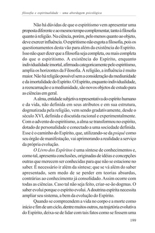 filosofia e espiritualidade – uma abordagem psicológica


       Não há dúvidas de que o espiritismo vem apresentar uma
proposta diferente e ao mesmo tempo complementar, tanto à filosofia
quanto à religião. Na ciência, porém, pelo menos quanto ao objeto,
deve exercer influência. O espiritismo não esgota a filosofia, pois os
questionamentos desta vão para além da existência do Espírito.
Isso não quer dizer que a filosofia seja completa, ou mais completa
do que o espiritismo. A existência do Espírito, enquanto
individualidade imortal, afirmada categoricamente pelo espiritismo,
amplia os horizontes da Filosofia. À religião, a influência é muito
maior. Não há religião possível sem a consideração da mediunidade
e da imortalidade do Espírito. O Espírito, enquanto individualidade,
a reencarnação e a mediunidade, são novos objetos de estudo para
as ciências em geral.
       A alma, entidade subjetiva representativa do espírito humano
e da vida, não definida em seus atributos e em sua estrutura,
dogmatizada pela religião, vem sendo gradativamente, desde o
século XVI, definida e discutida racional e experimentalmente.
Com o advento do espiritismo, a alma se transformou no espírito,
dotado de personalidade e conectado a uma sociedade definida.
Esse é o caminho do Espírito, que, utilizando-se da psiquê como
seu órgão de manifestação, vai aprimorando a realidade a serviço
da própria evolução.
       O Livro dos Espíritos é uma síntese de conhecimentos e,
como tal, apresenta conclusões, originadas de idéias e concepções
outras que merecem ser conhecidas para que não se estacione no
saber. É necessário ir além da síntese; que se vá além do saber
apresentado, sem medo de se perder em teorias absurdas,
contrárias ao conhecimento já consolidado. Assim ocorre com
todas as ciências. Caso tal não seja feito, criar-se-ão dogmas. O
saber evolui porque o espírito evolui. A doutrina espírita necessita
ampliar seu sistema, a bem da evolução do Espírito.
       Quando se compreendem a vida no corpo e a morte como
início e fim de um ciclo, dentre muitos outros, na trajetória evolutiva
do Espírito, deixa-se de lidar com tais fatos como se fossem uma
                                                                   199
 